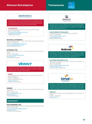 Alianças Estratégicas                                                     Treinamento




  Líder global em comunicação de áudio para empresas e consu-
  midores. Somos pioneiros há 50 anos nas novas tendências em
  tecnologias de áudio, criando produtos inovadores que permitem
  que as pessoas se comuniquem de maneira simples.                        A Impacta oferece mais de 300 treinamentos e 40 certificações em
                                                                          diversas áreas do design, gestão e da TI: redes, desenvolvimento
                                                                          de aplicações, design gráfico, Office, planejamento e gestão de
  Plantronics                                                             projetos, hardware, entre outros.
  Rua Iguatemi, 192/184 | 01451-010 | São Paulo | SP | Brasil
  Tel: 55 11 3468-8759
  Email: vera.thomaz@plantronics.com                                       Grupo Impacta Tecnologia
  www.plantronics.com/br                                                   Av. Paulista, 1009 | 01311-100 | São Paulo | SP | Brasil
  Contato: Vera Thomaz                                                     Tel: 55 11 3254-2286
                                                                           Email: nelson@impacta.com.br
                                                                           www.impacta.com.br
                                                                           Contato: Nelson Furtado
Rockwell Automation
Rua Verbo Divino, 1488 - 1º andar | 04719-904 | São Paulo | SP | Brasil
Tel: 55 11 5189-9500
Email: rabrmarketing@ra.rockwell.com
www.rockwellautomation.com.br
Contato: Ronaldo Carneiro


SAP Brasil Ltda
Av. das Nações Unidas, 14.171 - 5º andar | 04795-100 | São Paulo | SP
| Brasil                                                                  A Multirede é uma empresa multinacional brasileira com 21 anos
Tel: 55 11 5503-2400                                                      de atuação e sucesso no mercado. Pioneira em treinamentos
Email: marcia.galeazzi@sap.com                                            Cisco no Brasil, tornou-se referência por sua excelência na oferta
www.sap.com.br                                                            de serviços de consultoria, educação e soluções em TIC.
Contato: Marcia Galeazzi

                                                                           Multirede Informática S/A
                                                                           Rua Eduardo de Souza Aranha, 387 - 8º/9º andar | 04543-121 |
                                                                           São Paulo | SP | Brasil
                                                                           Tel: 55 11 3040-7600
                                                                           Email: jmoskovitz@multirede.com.br
                                                                           www.multirede.com.br
  A Verint® Enterprise Intelligence Solutions™ é líder mundial em          Contato: Jorge Luiz Moskovitz
  software e serviços corporativos para otimização da força de
  trabalho (WFO - Workforce Optimization).


  verint
  Rua Dr. Geraldo Campos Moreira, 375 - 2° andar | 04571-020 | São
  Paulo | SP | Brasil
  Tel: 55 11 2933-9150
  Email: sacbrasil@verint.com
  www.verint.com.br
  Contato: Valeria Fachetti

                                                                           No Senac, você aprende na prática e sai preparado para o mercado
                                                                           de trabalho e para muitas outras transformações no seu futuro.
                                                                           São mais de 30 cursos nas áreas de Tecnologia da Informação
VMware                                                                     e Telecomunicações. Venha para o Senac e transforme sua vida.
Rua Surubim, 504 - 4º andar - Ed. Berrini Park | 04571-050 | São Paulo
| SP | Brasil
Tel: 55 11 3048-4222                                                       SENAC RJ
Email: adaga@vmware.com                                                    Rua Marquês de Abrantes, 99 | 22230-060 | Rio de Janeiro | RJ
www.vmware.com                                                             | Brasil
Contato: Adriana Daga                                                      Tel: 55 21 4002-2002
                                                                           www.rj.senac.br


TREINAMENTO


Fastlane Brasil ltda
Rua Manuel Guedes, 504 - 6º andar | 04543-070 | São Paulo| SP | Brasil
Tel: 55 11 3071-1285
Email: eduardo.marques@flane.com.br
www.flane.com.br
Contato: Eduardo Marques




                                                                                                                                         11
 