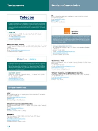 Treinamento                                                             Serviços Gerenciados


                                                                        OI
                                                                        Av. Dr Cardoso de Melo, 878 | 04548-003 | São Paulo | SP | Brasil
                                                                        Tel: 55 11 3139-2427
                                                                        Email: gordon@oi.net.br
                                                                        www.oi.com.br
                                                                        Contato: Marcos Gordon
  A Telecon possui 30 anos de experiência em educação tecnológica,
  diferenciando-se pela excelência nos serviços e no desenvol-
  vimento de programas de capacitação customizados, alem de
  possuir todo portfólio de treinamentos Oficiais CISCO, VMWARE
  E CWNP


  TELECON
  Rua Verbo Divino, 1488 - 5º andar | São Paulo | SP | Brasil
  Tel: 55 11 2113-4888
  Email: fhabib@telecon.com.br                                            A Orange Business Services é a maior integradora global de
  www.telecon.com.br                                                      soluções de comunicação para empresas multinacionais. Com
  Contato: Fabio Habib                                                    suporte local em 166 países e uma rede que abrange 220 países
                                                                          e territórios, a Orange Business Services é um parceiro Cisco
                                                                          com certificação Gold.

Tracenet IT Solutions
Av. das Nações Unidas, 12.399 - cj. 83B | 04578-000 | São Paulo | SP      Orange Business Services
| Brasil                                                                  Av. das Nações Unidas, 12.901 - 2º andar - Torre Norte | São Paulo
Tel: 11 2306-2122                                                         | SP | Brasil
Email: comercial@tracenetsolutions.com                                    Tel: 55 11 2187-5901
Contato: Francesco Pollola                                                Email: wagner.bernardes@orange.com
                                                                          www.orange-business.com
                                                                          Contato: Wagner Bernardes




                                                                        Telefonica | Vivo
                                                                        Av. Dr. Chucri Zaidan, 860 - 3º Andar - Lado A | 04583-110 | São Paulo
  A Westcon Group traz para o Brasil, treinamentos oficiais que foram   | SP | Brasil
  pensados para você, nosso parceiro. Ministrados em português          Tel: 55 11 9 7165-9087
  de forma presencial ou virtual, e em qualquer cidade brasileira,      e-mail: leonardo.victorino@telefonica.com
  eles seguem o padrão de qualidade exigido pelos fabricantes, e        www.telefonica.com.br
  aumentam sua capacitação!                                             Contato: Leonardo Luiz Victorino


  westcon group                                                         Verizon Telecomunicações do Brasil Ltda
  Rua Victor Civita, 66 - Prédio 5 - Bloco 1 - 2º andar | 22775-044 |   Rua James Joule, 92 - 9º andar | 04576-080 | São Paulo| SP | Brasil
  Rio de Janeiro | RJ | Brasil                                          Tel: 55 11 3318-4000
  Tel: 55 21 3535-9300                                                  Email: john.terrell@verizon.com
  vendas@westcon.com.br                                                 www.verizon.com
  marketing@westcon.com.br                                              Contato: John Terrell




SERVIÇOS GERENCIADOS



ATT
Rua James Joule, 65 - 7º andar | 04576-080 | São Paulo | SP | Brasil
Tel: 55 11 2141-3609
E-mail: wagner.bojlesen@att.com
www.att.com
Contato: Wagner Niels Bojlesen


BT Communications do Brasil LTDA
Av. das Nações Unidas, 4777 - 14º andar | 05477-000 | São Paulo | SP
| Brasil
E-mail: latin.america@bt.com
www.bt.com/br
Contato: José Eduardo A C Braga


Embratel
Rua dos Ingleses, 600 | 01329-904 | São Paulo | SP | Brasil
Tel: 55 11 2121-3219
E-mail: lcarino@embratel.com.br
www.embratel.com.br
Contato: Luciano Oliveira Carino



12
 