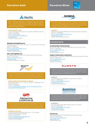 Parceiros Gold                                                          Parceiros Silver




  Graças à larga experiência em tecnologias avançadas disponí-
  veis no mercado, em âmbitos de networking, datacenter, VoIP e           Há 21 anos no Brasil, a Sonda IT é reconhecida por suas inovações
  IPTEL, Video HD  Telepresence, a Italtel tem plena capacidade          no mercado de tecnologia, operando através de suas divisões de
  de interpretar e satisfazer os requisitos de projetos e serviços de     negócio: Aplicativos, Plataformas, SAP e Serviços de TI, oferecendo
  grandes e médias empresas.                                              um amplo portfólio de soluções, produtos e serviços.


  Italtel Brasil LTDA                                                     Sonda IT
  Av. das Américas, 3434 - Bloco 05 - Sala 407 | 22640-102 | Rio de       Alameda Europa, 1206 | 06543-325 | Santana de Parnaíba | SP | Brasil
  Janeiro | RJ | Brasil                                                   Tel: 55 11 3126-6000
  Tel: 55 21 3924-6900                                                    Email: mauro.chaves@sondait.com.br
  Email: ornella.colameo@italtel.com                                      www.sondait.com.br
  www.italtel.com                                                         Contato: Mauro Roberto Chaves
  Contato: Ornella Colameo


                                                                        Parceiros silver
Medidata Informática S/A
Rua Alexandre Dumas, 1901 - Bloco B - 3º andar | 04717-004 | São
Paulo | SP | Brasil                                                     2S inovações Tecnológicas
Tel: 55 11 5180-0300                                                    Rua Arizona, 1366 - 10º andar | 04567-900 | São Paulo | SP | Brasil
Email: marketing@medidata.com.br                                        Tel: 55 11 3305-1200
www.medidata.com.br                                                     Email: carneiro@2s.com.br
Contato: Juliana Senhorini                                              www.2s.com.br
                                                                        Contato: Renato Carneiro
Nec Latin AMERICA S/A
Av. Paulista, 2300, 15º andar | 01510-300 | São Paulo | SP | Brasil     AURIGA Tecnologia e NegÓcios
Tel: 55 11 3151-7194                                                    Rua Tabapuã, 111 - 5º Andar - Sala 52 | 04533-010 | São Paulo | SP | Brasil
Email: josemfc@nec.com.br                                               Tel: 55 11 3504-7300
www.nec.com.br                                                          Email: auriga@auriga.com.br
Contato: José Moacyr Camargo                                            www.auriga.com.br
                                                                        Contato: Victor Adonai




                                                                          Líder de mercado em Soluções e Serviços de Comunicação
                                                                          Unificada, é uma empresa com quase 90 anos de experiência em
                                                                          comunicações para o mercado corporativo, presente em mais de
  A Nokia Siemens Networks é uma das principais fornecedoras              119 países com mais de 5.600 Clientes ativos.
  de estrutura para redes móveis e convergentes no mundo. Líder
  mundial no fornecimento de redes LTE, a empresa apresenta um
  portfólio exclusivo de Soluções de Negócios para seus clientes.         Damovo
                                                                          Av. Indianópolis, 618 | 04062-001 | São Paulo | SP | Brasil
                                                                          Tel: 55 11 3365-6300
  NOKIA SIEMENS NETWORKS DO BRASIL                                        Email: brmarketing@damovo.com
  Rua Werner Siemens, 111 – Ed. 25 - Bloco C | 05069-900 | São            www.damovo.com.br
  Paulo | SP | Brasil                                                     Contato: Antenor Paglione
  Tel: 55 11 4833-9057
  E-mail: br.nokiasiemensnetworks.com/no-brasil/fale-conosco
  br.nokiasiemensnetworks.com/




                                                                          A Dominion tem origem espanhola, e foi fundada em 1999. Tem mais
                                                                          de 1000 profissionais no Brasil, e escritórios em 5 países, é Cisco
                                                                          Silver Partner e oferece serviços como Telefonia IP, Telepresença,
                                                                          Videoconferência, Routers, Switches e Rede sem fio.


  A PromonLogicalis é uma das principais integradoras de soluções         Dominion
  e serviços em TIC da América Latina. Parceira Cisco há 14 anos,         Rua João Colino, 225 | 06013-020 | Osasco | SP | Brasil
  é a única no Brasil a conquistar todas as especializações Master:       Tel: 55 11 3652-4580
  Comunicações Unificadas, Segurança e Serviços Gerenciados.              Email: mktbrasil@dominion.com.br
                                                                          www.dominion.com.br
                                                                          Contato: Oscar Delgado
  Promonlogicalis
  Av. Pres Juscelino Kubitschek 1830, Torre 2 - 1º e 2º andar |
  04543-900 | São Paulo | SP | Brasil                                   Itautec S/A
  Tel: 55 11 3573-7300                                                  Rua João Boemer, 254 | 03018-000 | São Paulo | SP | Brasil
  Email: contato@br.promonlogicalis.com                                 Tel: 55 11 3543-5190
  www.br.promonlogicalis.com                                            Email: wilson.ozu@itautec.com
  Contato: Ricardo Sofiatti                                             www.itautec.com
                                                                        Contato: Wilson Ozu

                                                                                                                                                 3
 