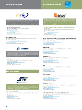 Parceiros Silver                                                        Parceiros Premier




                                                                          Projetos nas áreas de Segurança, Infraestrutura, Data Center,
  A MTel está posicionado entre os maiores integradores TIC do            Colaboração, Virtualização, Video-Conferência, BYOD, Headend
  mercado brasileiro, com mais de 15 anos de serviços em con-             Digital e Broadband Cable. Atendemos Operadoras, Service
  sultoria, implantação e operação de redes para operadoras de            Providers, Mercado Corporativo e Governo. Metodologia PMI.
  telecomunicações e para clientes dos setores Público e Privado.         Empresa ISO 9001:2008


  Mtel Tecnologia S/A                                                      Added Computer  Telephony Comércio e Servi-
  Av. Ceci, 286 | 06460-120 | Barueri | SP | Brasil                        ços LTDA
  Tel: 55 11 4134-8000                                                     Rua Basílio da Cunha, 206 | 01544-000 | São Paulo | SP | Brasil
  Email: mtel@mtel.com.br                                                  Tel: 55 11 2126-3600
  www.mtel.com.br                                                          Email: added@added.com.br
  Contato: José Carlos Scheidt                                             www.added.com.br
                                                                           Contato: Luciana Simões


Net Service Ltda
Rua Padre Rolim, 491 | 30130-090 | Belo Horizonte | MG | Brasil         AP TELECOMUNICAÇÕES E SEGURANÇA LTDA (APTELECOM)
Tel: 55 31 2123-9999                                                    República do Líbano, 61 - Sala 803 | 0061-030 | Rio de Janeiro | RJ | Brasil
E-mail: anderson.barbosa@netservice.com                                 Telefone: 55 21 2131-3535
www.netservice.com                                                      E-mail: aptelecom@aptelecom.com.br
Contato: José Moreira de Araujo Neto                                    www.aptelecom.com.br
                                                                        Contato: Marcelo Dias


                                                                        A.Telecom
                                                                        Rua Arizona, 1.426, 7º andar | 04567-003 | São Paulo | SP | Brasil
                                                                        Tel: 55 11 3429-4000
                                                                        Email: contato@atelecom.com.br
    A Wittel é uma das principais integradoras de soluções de comuni-   www.atelecom.com.br
    cação e relacionamento, com uma forte presença nos segmentos        Contato: Giselda Penteado
    de finanças, telecomunicações e provedores terceirizados de
    serviços de centrais de relacionamento.
                                                                        Cimcorp S/A
                                                                        Av. Morumbi, 6901 | 05650-002 | São Paulo | SP | Brasil
    Wittel                                                              Tel: 55 11 3759-3800
    Av. Paulista, 1106 | 01310-914 | São Paulo | SP | Brasil            E-mail cimcorp@cimcorp.com.br
    Tel: 55 11 2103-1666                                                www.cimcorp.com.br
    Email: marcelo.penteado@wittel.com                                  Contato: Jose Roberto Rodrigues
    www.wittel.com
    Contato: Marcelo Penteado
                                                                        DMI
                                                                        R. Arizona 1366 11º andar | 04567-900 | São Paulo | SP | Brasil
                                                                        Tel: 55 11 3527-1322
                                                                        Email: info@dmi.com.br
                                                                        www.dmi.com.br
Parceiros premier                                                       Contato: Amabile Oliveira


                                                                        Go Ahead IT
                                                                        Av. Paulista, 37 - 4º andar - Sala 416 | 01311-902 | São Paulo | SP | Brasil
                                                                        Tel: 55 11 2246-2941
                                                                        Email: contato@goaheadit.com.br
                                                                        www.goaheadit.com.br
                                                                        Contato: Rogério de Oliveira


                                                                        Goldnet TI S/A
  Provedor de Soluções em TI, integramos as melhores soluções do        Rua Abílio Figueiredo, 92 - 16º andar | 13208-140 | Jundiaí | SP | Brasil
  setor para empresas de diversos portes e segmentos da economia.       Tel: 55 11 4583-3166
  Parceiro Cisco desde 2005, atuando em: Borderless Networks,           Email: comercial@goldnet.com.br
  Collaboration e Data Center and Virtualization.                       www.goldnet.com.br
                                                                        Contato: Marcio Barbero

  5F Soluções em TI
  Rua Cardeal Arcoverde, 1.641 - cj. 61 | 05407-002 | São Paulo |       Infinicom Tecnologias Convergentes LTDA
  SP | Brasil                                                           Rua das Marecas, 36 - cj. 205 | 20031-120 | Rio de Janeiro | RJ | Brasil
  Tel: 55 11 3815-5117                                                  Tel: 55 21 2240-2060
  Email: sylvio@5f.com.br                                               Email: alexandre@infinicom.com.br
  www.5f.com.br                                                         www.infinicom.com.br
  Contato: Sylvio Luiz Herbst                                           Contato: Alexandre Fagundes




4
 