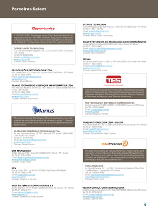 Parceiros Select


                                                                           Scopus Tecnologia
                                                                           Rua Domingos Sergio dos Anjos, 277 | 05136-170 | São Paulo | SP | Brasil
                                                                           Tel: 55 11 98711-5196
                                                                           Email: mduran@scopus.com
                                                                           www.scopus.com.br
  A OPPORTUNITY Tecnologia como Cisco Business Partner in-                 Contato: Marta Duran Fernandez
  tegra soluções de LAN, WAN, Wireless, Segurança, Telefonia IP,
  Colaboração (áudio, vídeo e voz), Ironport, e proporciona Serviços
  de Instalação, Configuração e Suporte Técnico para todo o Brasil.        Solve System Com. Em Tecnologia da Informação LTDA
                                                                           Largo da Matriz Velha, 63 | 02925-060 | São Paulo | SP | Brasil
                                                                           Tel: 55 11 3932-3002
  Opportunity Tecnologia                                                   Email: mauricio.bettin@solvesystem.com.br
  Rua Gal Marcondes Salgado, 130 - cj. 32 | 13015-220 | Campinas           www.solvesystem.com.br
  | SP | Brasil                                                            Contato: Maurício Bettin
  Tel: 55 19 3308-6400
  Email: contato@oppti.com.br
  www.oppti.com.br                                                         Tecins
  Contato: Paulo Ferreira                                                  Av. das Nações Unidas, 12.399 - cj. 47A | 04578-000 | São Paulo | SP | Brasil
                                                                           Tel: 55 11 5503-5200
                                                                           E-mail: comercial@tecins.com.br
                                                                           www.tecins.com.br
PA2 Soluções em tecnologia Ltda                                            Contato: Helcio S. N. Junior
Rua Santa Lucia, 322 - Sala 202 | 03304-060 | São Paulo | SP | Brasil
Tel: 55 11 2225-9304
Email: alvaro.morais@pa2.com.br
www.pa2.com.br
Contato: Álvaro Morais

Planac IT Comércio e Serviços em Informática Ltda
Rod. Raposo Tavares, s/n km 22, 140 - Bloco A - Sala 435 | 06709-015
| Cotia | SP | Brasil                                                        Com 22 anos de experiência no mercado, a TES oferece Soluções
Tel: 55 11 2222-1800                                                         CISCO em Telepresença e Soluções Educacionais, como Lousas e
Email: planac@planac.com.br                                                  Projetores Interativos, Câmera de Documentos, Telas de Projeção
www.planac.com.br                                                            e Gabinetes de Recarga para Tablets e Notebooks.
Contato: Mariana Martinkovic

                                                                             TES tecnologia Sistemas e Comércio Ltda
                                                                             Rod. Anhaguera SP 330, KM 296 | 14140-000 | Cravinhos | SP | Brasil
                                                                             Tel: 55 16 3951-9030
                                                                             Email: contato@tes.com.br
                                                                             www.tes.com.br
                                                                             Contato: Gianluca Fedele

  Planus Informática e Tecnologia – 25 anos de atuação como inte-
  gradora de soluções e serviços de infraestrutura de TI. Oferece
  também serviços de Cloud Computing, nas modalidades de IaaS,             Thalens Tecnologia Ltda – RJ e SP
  SaaS, DRaaS.                                                             Rua General Garzon, 22 - cj. 508 | 22470-010 | Rio de Janeiro | RJ | Brasil
                                                                           Tel: 55 21 2259-7040
                                                                           Email: fvalle@thalens.com.br
  Planus Informática e Tecnologia LTDA                                     www.thalens.com.br
  Av. das Nações Unidas, 13.797 - Bloco III, 10º andar | 04794-000         Contato: Fernando del Valle Cuairan
  | São Paulo | SP | Brasil
  Tel: 55 11 2102-5400
  Email: daniel.santos@planus.com.br
  www.planus.com.br
  Contato: Daniel Santos


QOS Tecnologia                                                               Inovação em projetos de Videoconferência e Telepresença para
Av. Rio Branco, 243, - Sala 401 | 50030-310 | Recife | PE | Brasil           mercados verticais: Governo, Educação, Saúde, Oil  Gas, Corpo-
Tel: 55 81 3194-2031                                                         rativo, Financeiro, entre outros. Nosso Centro de Operações faz
Email: diego.rojas@qostecnologia.com.br                                      a Gestão de Redes de VC, com atendimento multilingue, foco na
www.qostecnologia.com.br                                                     prevenção e solução de problemas 24x7.
Contato: Diego Rojas

                                                                             Totalpresence
RCV                                                                          Av. Selma Parada, 201 - cj. 303 - Condomínio Galleria Office Park
Rua do Grito, 387 - cj. 35 | 01417-000 | São Paulo | SP | Brasil             - Jd Madalena | Campinas | SP | Brasil
Tel: 55 11 2068-3244                                                         Tel: 55 19 4062-8685
Email: rogerio@rcv.com.br                                                    Email: atendimento@totalpresence.com.br
www.rcv.com.br                                                               www.totalpresence.com.br
Contato: Rogerio A. Terzian                                                  Contato: Fabio Fruch


Saga Sistemas e Computadores S A
Av. Rio Branco, 18 - 8º Andar | 20090-001 | Rio de Janeiro | RJ | Brasil   Vectra Consultoria e Serviço Ltda
Tel: 55 21 2518-3161                                                       Rua Domingos José Martins, 75 - Sala 109 | 50030-200 | Recife | PE | Brasil
E-mail: jackson@saga.com.br                                                Tel: 55 81 3202-3202
www.saga.com.br                                                            Email: comercial@vectracs.com.br
Contato: Jackson da Costa Soares                                           www.vectracs.com.br
                                                                           Contato: Odomar Brito


                                                                                                                                                     9
 
