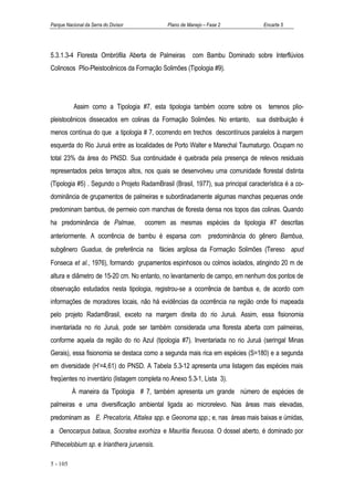 Parque Nacional da Serra do Divisor          Plano de Manejo – Fase 2              Encarte 5




5.3.1.3-4 Floresta Ombrófila Aberta de Palmeiras        com Bambu Dominado sobre Interflúvios
Colinosos Plio-Pleistocênicos da Formação Solimões (Tipologia #9).




           Assim como a Tipologia #7, esta tipologia também ocorre sobre os terrenos plio-
pleistocênicos dissecados em colinas da Formação Solimões. No entanto, sua distribuição é
menos contínua do que a tipologia # 7, ocorrendo em trechos descontínuos paralelos à margem
esquerda do Rio Juruá entre as localidades de Porto Walter e Marechal Taumaturgo. Ocupam no
total 23% da área do PNSD. Sua continuidade é quebrada pela presença de relevos residuais
representados pelos terraços altos, nos quais se desenvolveu uma comunidade florestal distinta
(Tipologia #5) . Segundo o Projeto RadamBrasil (Brasil, 1977), sua principal característica é a co-
dominância de grupamentos de palmeiras e subordinadamente algumas manchas pequenas onde
predominam bambus, de permeio com manchas de floresta densa nos topos das colinas. Quando
ha predominância de Palmae,           ocorrem as mesmas espécies da tipologia #7 descritas
anteriormente. A ocorrência de bambu é esparsa com             predominância do gênero Bambua,
subgênero Guadua, de preferência na fácies argilosa da Formação Solimões (Tereso apud
Fonseca et al., 1976), formando grupamentos espinhosos ou colmos isolados, atingindo 20 m de
altura e diâmetro de 15-20 cm. No entanto, no levantamento de campo, em nenhum dos pontos de
observação estudados nesta tipologia, registrou-se a ocorrência de bambus e, de acordo com
informações de moradores locais, não há evidências da ocorrência na região onde foi mapeada
pelo projeto RadamBrasil, exceto na margem direita do rio Juruá. Assim, essa fisionomia
inventariada no rio Juruá, pode ser também considerada uma floresta aberta com palmeiras,
conforme aquela da região do rio Azul (tipologia #7). Inventariada no rio Juruá (seringal Minas
Gerais), essa fisionomia se destaca como a segunda mais rica em espécies (S=180) e a segunda
em diversidade (H’=4,61) do PNSD. A Tabela 5.3-12 apresenta uma listagem das espécies mais
freqüentes no inventário (listagem completa no Anexo 5.3-1, Lista 3).
          À maneira da Tipologia # 7, também apresenta um grande número de espécies de
palmeiras e uma diversificação ambiental ligada ao microrelevo. Nas áreas mais elevadas,
predominam as E. Precatoria, Attalea spp. e Geonoma spp.; e, nas áreas mais baixas e úmidas,
a Oenocarpus bataua, Socratea exorhiza e Mauritia flexuosa. O dossel aberto, é dominado por
Pithecelobium sp. e Irianthera juruensis.

5 - 105
 