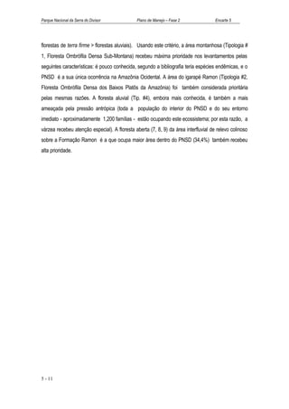Parque Nacional da Serra do Divisor           Plano de Manejo – Fase 2               Encarte 5




florestas de terra firme > florestas aluviais). Usando este critério, a área montanhosa (Tipologia #
1, Floresta Ombrófila Densa Sub-Montana) recebeu máxima prioridade nos levantamentos pelas
seguintes características: é pouco conhecida, segundo a bibliografia teria espécies endêmicas, e o
PNSD é a sua única ocorrência na Amazônia Ocidental. A área do igarapé Ramon (Tipologia #2,
Floresta Ombrófila Densa dos Baixos Platôs da Amazônia) foi também considerada prioritária
pelas mesmas razões. A floresta aluvial (Tip. #4), embora mais conhecida, é também a mais
ameaçada pela pressão antrópica (toda a população do interior do PNSD e do seu entorno
imediato - aproximadamente 1,200 famílias - estão ocupando este ecossistema; por esta razão, a
várzea recebeu atenção especial). A floresta aberta (7, 8, 9) da área interfluvial de relevo colinoso
sobre a Formação Ramon é a que ocupa maior área dentro do PNSD (34,4%) também recebeu
alta prioridade.




5 - 11
 
