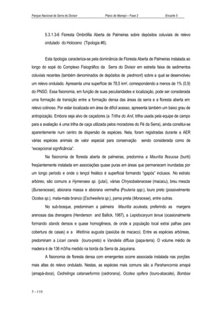Parque Nacional da Serra do Divisor            Plano de Manejo – Fase 2               Encarte 5




          5.3.1.3-6 Floresta Ombrófila Aberta de Palmeiras sobre depósitos coluviais de relevo
          ondulado do Holoceno (Tipologia #6).


          Esta tipologia caracteriza-se pela dominância de Floresta Aberta de Palmeiras instalada ao
longo do sopé do Complexo Fisiográfico da Serra do Divisor em estreita faixa de sedimentos
coluviais recentes (também denominados de depósitos de piedmont) sobre a qual se desenvolveu
um relevo ondulado. Apresenta uma superfície de 78,5 km2, correspondendo a menos de 1% (0,9)
do PNSD. Essa fisionomia, em função de suas peculiaridades e localização, pode ser considerada
uma formação de transição entre a formação densa das áreas da serra e a floresta aberta em
relevo colinoso. Por estar localizada em área de difícil acesso, apresenta também um baixo grau de
antropização. Embora seja alvo de caçadores (a Trilha do Anil, trilha usada pela equipe de campo
para a avaliação é uma trilha de caça utilizada pelos moradores do Pé da Serra), ainda constitui-se
aparentemente num centro de dispersão de espécies. Nela, foram registradas durante a AER
várias espécies animais de valor especial para conservação                sendo considerada como de
“excepcional significância”.
          Na fisionomia de floresta aberta de palmeiras, predomina a Mauritia flexuosa (buriti)
freqüentemente instalada em associações quase puras em áreas que permanecem inundadas por
um longo período e onde o lençol freático é superficial formando “igapós” inclusos. No estrato
arbóreo, são comuns a Hymenaea sp. (jutaí), várias Chrysobalanaceae (macacu), breu mescla
(Burseraceae), abiorana massa e abiorana vermelha (Pouteria spp.), louro preto (possivelmente
Ocotea sp.), mata-mata branco (Eschweilera sp.), pama preta (Moraceae), entre outras.
          No sub-bosque, predominam a palmeira Mauritia aculeata, preferindo as margens
arenosas das drenagens (Henderson and Ballick, 1987), a Lepidocaryum tenue (ocasionalmente
formando stands densos e quase homogêneos, de onde a população local extrai palhas para
cobertura de casas) e a Wettinia augusta (paxiúba de macaco). Entre as espécies arbóreas,
predominam a Licari canela (louro-preto) e Vandelia diffusa (papa-terra). O volume médio de
madeira é de 136 m3/ha medido na borda da Serra da Jaquirana.
          A fisionomia de floresta densa com emergentes ocorre associada instalada nas porções
mais altas do relevo ondulado. Nestas, as espécies mais comuns são a Parahancornia amapá
(amapá-doce), Cedrelinga catanaeformis (cedrorana), Ocotea opifera (louro-abacate), Bombax


5 - 110
 