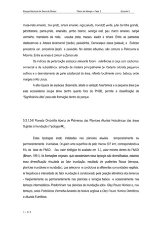 Parque Nacional da Serra do Divisor            Plano de Manejo – Fase 2           Encarte 5




mata-mata amarelo, taxi preto, inharé amarelo, ingá peluda, morototó verde, jutaí da folha grande,
pitombarana, pamá-preta, amarelão, jambo branco, seringa real, pau d’arco amarelo, caripé
vermelho, mameleiro da mata,          ucuuba preta, macacu xiador e inharé. Entre as palmeiras
destacam-se: a Attalea tessmannii (cocão), paxiubinha, Oenocarpus batua (patauá), a Euterpe
precatoria var. precatoria (açaí) e paxiubão. No estrato arbustivo, são comuns a Palicourea e
Miconia. Entre as ervas é comum a Zamia ulei.
          Os indícios de perturbação antrópica relevante foram: referências à caça com cachorros
comercial e de subsistência, extração de madeira principalmente de Cederla odorata, pequenos
cultivos e o desmatamento de parte substancial da área, referida localmente como baboca, onde
margeia o Rio Juruá.
          A alta riqueza de espécies observada, aliada à variação fisionômica e à pequena área que
este ecossistema ocupa tanto dentro quanto fora do PNSD, permite a classificação de
“Significância Alta” para esta formação dentro do parque.




5.3.1.3-8 Floresta Ombrófila Aberta de Palmeiras das Planícies Aluviais Holocênicas das áreas
Sujeitas à Inundação (Tipologia #4)


          Estas tipologias estão instaladas nas planícies aluviais           temporariamente ou
permanentemente inundadas. Ocupam uma superfície de pelo menos 507 km2, correspondendo a
6% da área do PNSD. Seu valor biológico foi avaliado em 3.0, valor mínimo dentro do PNSD
(Brown, 1991). As formações vegetais que caracterizam essa tipologia são diversificadas, estando
essa diversificação vinculada ao fator inundação, resultado de gradientes físicos (terraços,
planícies inundáveis e inundadas), que seleciona e condiciona as diferentes comunidades vegetais.
A freqüência e intensidade do fator inundação é condicionado pela posição altimétrica dos terrenos
- freqüentemente ou permanentemente nas planícies e terraços baixos e ocasionalmente nos
terraços intermediários. Predominam nas planícies de inundação solos Gley Pouco Húmico e, nos
terraços, solos Podzólicos Vermelho-Amarelo de textura argilosa e Gley Pouco Húmico Distróficos
e Aluviais Eutróficos.



5 - 115
 