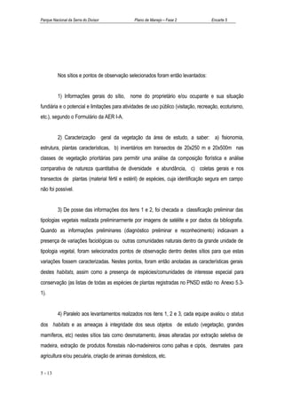 Parque Nacional da Serra do Divisor            Plano de Manejo – Fase 2              Encarte 5




          Nos sítios e pontos de observação selecionados foram então levantados:


          1) Informações gerais do sítio, nome do proprietário e/ou ocupante e sua situação
fundiária e o potencial e limitações para atividades de uso público (visitação, recreação, ecoturismo,
etc.), segundo o Formulário da AER I-A.


          2) Caracterização geral da vegetação da área de estudo, a saber: a) fisionomia,
estrutura, plantas características, b) inventários em transectos de 20x250 m e 20x500m nas
classes de vegetação prioritárias para permitir uma análise da composição florística e análise
comparativa de natureza quantitativa de diversidade e abundância, c) coletas gerais e nos
transectos de plantas (material fértil e estéril) de espécies, cuja identificação segura em campo
não foi possível.


          3) De posse das informações dos itens 1 e 2, foi checada a classificação preliminar das
tipologias vegetais realizada preliminarmente por imagens de satélite e por dados da bibliografia.
Quando as informações preliminares (diagnóstico preliminar e reconhecimento) indicavam a
presença de variações faciológicas ou outras comunidades naturais dentro da grande unidade de
tipologia vegetal, foram selecionados pontos de observação dentro destes sítios para que estas
variações fossem caracterizadas. Nestes pontos, foram então anotadas as características gerais
destes habitats, assim como a presença de espécies/comunidades de interesse especial para
conservação (as listas de todas as espécies de plantas registradas no PNSD estão no Anexo 5.3-
1).


          4) Paralelo aos levantamentos realizados nos itens 1, 2 e 3, cada equipe avaliou o status
dos habitats e as ameaças à integridade dos seus objetos de estudo (vegetação, grandes
mamíferos, etc) nestes sítios tais como desmatamento, áreas alteradas por extração seletiva de
madeira, extração de produtos florestais não-madeireiros como palhas e cipós, desmates para
agricultura e/ou pecuária, criação de animais domésticos, etc.

5 - 13
 