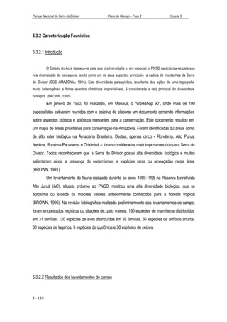 Parque Nacional da Serra do Divisor               Plano de Manejo – Fase 2                 Encarte 5




5.3.2 Caracterização Faunística


5.3.2.1 Introdução


          O Estado do Acre destaca-se pela sua biodiversidade e, em especial, o PNSD caracteriza-se pela sua
rica diversidade de paisagens, tendo como um de seus aspectos principais a cadeia de montanhas da Serra
do Divisor (SOS AMAZÔNIA, 1994). Esta diversidade paisagística, resultante das ações de uma topografia
muito heterogênea e fortes eventos climáticos imprevisíveis, é considerada a raiz principal da diversidade
biológica. (BROWN, 1995)
          Em janeiro de 1990, foi realizado, em Manaus, o “Workshop 90”, onde mais de 100
especialistas estiveram reunidos com o objetivo de elaborar um documento contendo informações
sobre aspectos bióticos e abióticos relevantes para a conservação. Este documento resultou em
um mapa de áreas prioritárias para conservação na Amazônia. Foram identificadas 52 áreas como
de alto valor biológico na Amazônia Brasileira. Destas, apenas cinco - Rondônia, Alto Purus,
Neblina, Roraima-Pacaraima e Oriximiná – foram consideradas mais importantes do que a Serra do
Divisor. Todos reconheceram que a Serra do Divisor possui alta diversidade biológica e muitos
salientaram ainda a presença de endemismos e espécies raras ou ameaçadas nesta área.
(BROWN, 1991)
          Um levantamento de fauna realizado durante os anos 1989-1995 na Reserva Extrativista
Alto Juruá (AC), situada próximo ao PNSD, mostrou uma alta diversidade biológica, que se
aproxima ou excede os maiores valores anteriormente conhecidos para a floresta tropical
(BROWN, 1995). Na revisão bibliográfica realizada preliminarmente aos levantamentos de campo,
foram encontrados registros ou citações de, pelo menos, 130 espécies de mamíferos distribuídas
em 31 famílias, 120 espécies de aves distribuídas em 39 famílias, 50 espécies de anfíbios anuros,
30 espécies de lagartos, 3 espécies de quelônios e 30 espécies de peixes.




5.3.2.2 Resultados dos levantamentos de campo



5 - 139
 