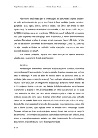 Parque Nacional da Serra do Divisor           Plano de Manejo – Fase 2              Encarte 5




          Nos mesmos sítios usados para a caracterização das comunidades vegetais, procedeu-
se, então, ao levantamento dos grupos taxonômicos de fauna escolhidos (grandes mamíferos,
quirópteros, aves, répteis, anfíbios, aranhas e insetos; este último com ênfase na ordem
Hymenoptera). Os levantamentos faunísticos foram realizados, no Setor Norte do PNSD, em julho
de 1996 (morcegos e aves), e, em novembro de 1996 (demais grupos). No Setor Sul, em março de
1997 (todos os grupos). Para cada tipologia e sítio de observação, à maneira do levantamento da
vegetação, foi produzida uma lista de todos os animais observados (Anexo 5.3-2: Listas 1 a 14) e
uma lista das espécies consideradas de valor especial para conservação (Anexo 5.3-2: Lista 15),
ou seja,      espécies endêmicas, de distribuição restrita, ameaçadas, raras com o seu status
assinalado de acordo com a IUCN.
          Nos próximos parágrafos, segue-se uma breve descrição das técnicas específicas
utilizadas para o levantamento de cada grupo faunístico:


          Mamíferos:
          As observações de mamíferos, assim como as dos outro grupos faunísticos, foram feitas
percorrendo-se as trilhas preexistentes (varadouros, estradas de seringa, piques de caça, etc.) nos
sítios de observação. A coleta de dados foi realizada através de observação direta ou por
evidências (pêlos, ossos, vocalizações e rastros). Foram realizadas coletas diurnas (6:00-14:00) e
noturnas (19:00-23:00), com um esforço mínimo de observação de 15 horas-homem durante o dia
e 6 horas-homem durante a noite para cada tipologia. A distância média diária percorrida nestes
levantamentos foi de cerca de 4 km. Evidências obtidas em outros locais e horários que não os da
coleta sistemática por trilhas, tais como animais silvestres caçados e criados em casa e as
evidências obtidas pelas outras equipes de campo, também foram consideradas para a confecção
da lista final das espécies. Estes dados, no entanto, não foram utilizados para o cálculo do esforço
de coleta. Não foram realizados levantamentos de marsupiais e pequenos roedores, exceção feita
para a família Sciuridae, cujas espécies podem ser avistadas com a metodologia utilizada.
Pequenos roedores não foram amostrados devido ao custo elevado para a compra e transporte
das armadilhas. Também não foi realizada coleta sistemática de informações sobre cetáceos, tendo
apenas as observações casuais sido anotadas (data e local de avistamento). Para o levantamento
de quirópteros, foi constituída uma equipe de campo diferenciada.

5 - 14
 