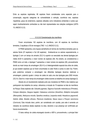 Parque Nacional da Serra do Divisor              Plano de Manejo – Fase 2         Encarte 5




Entre as espécies registradas, 86 espécies foram consideradas como especiais para a
conservação, segundo categorias de vulnerabilidade à extinção, ocorrência rara, espécies
migratórias, graus de endemismo, espécies utilizadas como indicadores ambientais e outras que
sejam insuficientemente conhecidas ou não bem representadas nas coleções zoológicas (LISTA
15; ANEXO 5.3.2).




                                      5.3.2.2-2 Caracterização dos mamíferos

          Foram encontradas 102 espécies de mamíferos, com 45 espécies de mamíferos
terrestres, 2 aquáticas e 55 de morcegos (TAB. 1 e 2; ANEXO 5.3.2).
          O PNSD apresentou uma riqueza semelhante em termos de mamíferos terrestres para os
setores Norte (37 espécies) e Sul (40 espécies). Analisando-se os setores separadamente, a
tipologia 2 com um tempo de amostra (33,3 h) superior ao executado nas demais tipologias (em
média 24,04 h) apresentou o maior número de espécies (26). No entanto, ao considerarmos o
PNSD como um todo, a tipologia 7 apresentou o maior número de espécies (29), provavelmente
devido ao maior tempo de amostragem (55,4 h) e à heterogeneidade espacial dos sítios de coleta,
já que existem espécies que só foram encontradas no setor Norte e outras no setor Sul. Porém,
para podermos comparar a amostragem nas diferentes tipologias devemos relativizar a
amostragem, podendo igualar o tempo de coleta de cada uma das tipologias para 2000 minutos
(33,3 h). Este foi o maior tempo de amostragem obtido durante os trabalhos de campo (tipologia 2).
          Através de um levantamento realizado junto aos moradores do PNSD e dos mateiros que
participaram dos trabalhos de campo, obtivemos a inclusão de 15 espécies na lista de mamíferos
do Parque. Estas espécies são Cebuella pygmaea, Saguinus fuscicollis melanoleucus (Primates),
Ciclopes didactylus, Dasypus kappleri, Cabassous unicinctus (Xenarthra), Didelphis marsupialis
(Marsupialia), Atelocynus microtis, Speothos venaticus, Leopardus wiedii, Herpailurus yaguarondi,
Galictis vittata, Mustela africana, Pteronura brasiliensis, Nasua nasua e Procyon cancrivorus
(Carnivora). Esta inclusão deve, porém, ser considerada com cautela, pois este é somente um
indicativo da ocorrência destas espécies na área, devendo a sua presença ser confirmada por
futuros levantamentos.
          O baixo esforço de coleta empregado durante a AER é, provavelmente, o principal fator


5 - 142
 