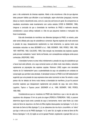 Parque Nacional da Serra do Divisor          Plano de Manejo – Fase 2              Encarte 5




para o não avistamento de diversas espécies. Aliado a isto encontra-se o fato de que algumas
delas possuem hábitos que dificultam a sua localização, sejam arborícolas (preguiças), noturnas
(tatus) ou mesmo naturalmente raras, como é o caso dos carnívoros em geral. Se compararmos os
resultados encontrados neste levantamento com outros estudos (VOSS & EMMONS, 1996),
chega-se a conclusão de que a diversidade de mamíferos do PNSD é realmente elevada,
considerando o pouco esforço realizado e o fato de que pequenos roedores e marsupiais não
foram inventariados.
          Esta alta diversidade de mamíferos nas diferentes tipologias do PNSD, no entanto, pode
estar sendo afetada pela caça de subsistência e comercial. Algumas espécies são muito sensíveis
à pressão de caça, desaparecendo rapidamente ou mais lentamente, ou apenas tendo suas
densidades reduzidas na área (BODMER et al., 1988; BODMER, 1995; PERES, 1990, 1996,
1997; MARTINS, 1992; CALOURO, 1995). Esta redução nas densidades das espécies caçadas
pode provocar verdadeiros “vazios” dentro da floresta, com conseqüências ecológicas ainda pouco
conhecidas. (REDFORD, 1992)
          A densidade humana na área indica indiretamente a pressão de caça de subsistência que
a fauna local está sofrendo. Já a caça comercial exerce um efeito muito mais drástico, reduzindo
rapidamente as populações das espécies caçadas. Robinson (1993) sugere uma densidade
máxima de 0,4 habitantes/km2 para a sustentabilidade da caça de subsistência em unidades de
conservação que permitem esta atividade. A densidade humana no PNSD é de 0,68 habitantes/km2
sugerindo que uma pressão de caça expressiva deve estar ocorrendo na área. No entanto, a caça
parece não ter afetado de forma muito intensa a diversidade de mamíferos, já que foi possível
encontrar espécies que desaparecem rapidamente sob pressão de caça, tais como Ateles,
Lagothrix, Tapirus e Tayassu pecari. (BODMER et al., 1988; BODMER, 1995; PERES,
1990,1996)
          Considerando-se que os moradores do PNSD são ribeirinhos e que o raio de ação dos
caçadores não ultrapassa 10 km do ponto de origem (PERES & TERBORGH, 1995), é possível
determinar alguns locais onde a pressão de caça é, teoricamente, menor: setor Norte: (a) o lado
oeste da Serra da Jaquirana e da Serra do Môa (regiões desocupadas nas tipologias 1 e 2), (b) o
lado leste da Serra do Môa (tipologia 7), (c) as cabeceiras dos rios Azul e Juruá-Mirim, no “istmo”
que liga o norte ao sul do PNSD (tipologias 1 e 2); setor Sul: (a) região ao leste da Serra do Rio
Branco (tipologias 1 e 8), (b) região ao sul do igarapé Paratari, englobando o igarapé São Luís e a

5 - 143
 