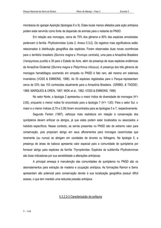 Parque Nacional da Serra do Divisor                 Plano de Manejo – Fase 2      Encarte 5




microbacia do igarapé Aparição (tipologias 8 e 9). Estes locais menos afetados pela ação antrópica
podem estar servindo como fonte de dispersão de animais para o restante do PNSD.
          Em relação aos morcegos, cerca de 75% dos gêneros e 80% das espécies amostradas
pertencem à família Phyllostomidae (Lista 2; Anexo 5.3-2). Os registros mais significativos estão
relacionados à distribuição geográfica das espécies. Foram observadas duas novas ocorrências
para o território brasileiro (Sturnira magna e Promops centralis), uma para a Amazônia Brasileira
(Vampyressa pusilla) e 39 para o Estado do Acre, além da presença de duas espécies endêmicas
da Amazônia Ocidental (Sturnira magna e Platyrrhinus infuscus). A presença dos três gêneros de
morcegos hematófagos ocorrendo em simpatia no PNSD é fato raro, até mesmo em extensos
inventários (VOSS & EMMONS, 1996). As 55 espécies registradas para o Parque representam
cerca de 53% das 103 conhecidas atualmente para a Amazônia Brasileira. (GRIBEL & TADDEI,
1989; MARQUES & OREN, 1987; MOK et al., 1982; VOSS & EMMONS, 1996)
          No setor Norte, a tipologia 2 apresentou o maior índice de diversidade de morcegos (H’=
2,65), enquanto o menor índice foi encontrado para a tipologia 7 (H’= 1,83). Para o setor Sul, o
maior e o menor índices (2,70 e 2,09) foram encontrados para as tipologias 5 e 7, respectivamente.
          Segundo Fenton (1997), esforços mais realísticos em relação à conservação dos
quirópteros devem enfocar os abrigos, já que estes podem estar localizados ou associados a
habitats específicos. Nesse contexto, as serras presentes no PNSD são de extremo valor para
conservação, pois propiciam abrigo em seus afloramentos para morcegos cavernícolas que
raramente (ou nunca) se abrigam em cavidades de árvores ou folhagens. Na tipologia 5, a
presença de áreas de baboca apresenta valor especial para a comunidade de quirópteros por
fornecer abrigo para espécies da família Thyropteridae. Espécies da subfamília Phyllostominae
são boas indicadoras por sua sensibilidade a alterações antrópicas.
          A principal ameaça à manutenção das comunidades de quirópteros no PNSD são os
desmatamentos para extração de madeira e ocupação antrópica. As formações Ramon e Serra
apresentam alto potencial para conservação devido à sua localização geográfica possuir difícil
acesso, o que tem mantido uma reduzida pressão antrópica.




                                      5.3.2.2-3 Caracterização da avifauna



5 - 144
 