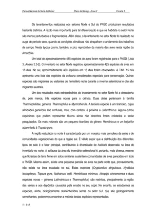Parque Nacional da Serra do Divisor          Plano de Manejo – Fase 2              Encarte 5




          Os levantamentos realizados nos setores Norte e Sul do PNSD produziram resultados
bastante distintos. A razão mais importante para tal diferenciação é que os habitats no setor Norte
são menos perturbados e fragmentados. Além disso, o levantamento no setor Norte foi realizado no
auge do período seco, quando as condições climáticas não atrapalham o andamento dos trabalhos
de campo. Nesta época ocorre, também, o pico reprodutivo da maioria das aves nesta região da
Amazônia.
          Um total de aproximadamente 485 espécies de aves foram registradas para o PNSD (Lista
3; Anexo 5.3-2). O inventário no setor Norte registrou aproximadamente 425 espécies de aves em
18 dias. No sul, aproximadamente 400 espécies em 16 dias foram observadas. A TAB. 15 nos
apresenta uma lista das espécies da avifauna consideradas especiais para conservação. Quinze
espécies são migrantes ou visitantes do hemisfério norte durante o inverno setentrional e oito são
migrantes austrais.
          Um dos resultados mais extraordinários do levantamento no setor Norte foi a descoberta
de, pelo menos, três espécies novas para a ciência. Duas delas pertencem à família
Thamnophilidae, gêneros Thamnophilus e Myrmotherula. A terceira espécie é um tiranídeo, cujas
afinidades genéricas são confusas, mas, com certeza, é próxima a Lathrotriccus. Alguns outros
espécimes que podem representar táxons ainda não descritos foram coletados e serão
pesquisados. Os mais notáveis são um pequeno tiranídeo do gênero Hemitriccus e um beija-flor
aparentado à Topaza pyra.
          A região estudada no norte é caracterizada por um mosaico mais complexo de solos e de
comunidades vegetacionais do que a região sul. É válido supor que a distribuição dos diferentes
tipos de solo é o fator principal, contribuindo à diversidade de habitats observada na área do
inventário no norte. A avifauna da área do inventário setentrional é, portanto, mais diversa, mesmo
que florestas de terra firme em solos similares sustentem comunidades de aves parecidas em todo
o PNSD. Mesmo assim, existe uma pequena parcela de aves na parte norte que, provavelmente,
não exista na área estudada no sul. Estas espécies (Crypturellus strigulosus, Nyctibius
leucopterus, Topaza pyra, Notharcus ordii, Hemitriccus minimus, Neopipo cinnamomea e duas
espécies novas – gêneros Lathrotriccus e Thamnophilus) são restritas, principalmente, à região
das serras e aos depósitos causados pela erosão no seu sopé. No entanto, se estudarmos as
espécies, ainda, biologicamente desconhecidas serras do setor Sul, que são geologicamente
semelhantes, poderemos encontrar a maioria destas espécies representadas.

5 - 145
 