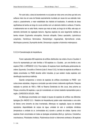 Parque Nacional da Serra do Divisor          Plano de Manejo – Fase 2             Encarte 5




          Por outro lado, a área do levantamento no sul pode ser vista como uma área que terá uma
avifauna mais rica em aves de floresta sazonalmente inundada por causa de sua extensão mais
ampla e, possivelmente, a maior estabilidade dos habitats ali localizados. A extensão de áreas
significativas de bambu ao longo do Juruá contribui com um elemento distinto à avifauna. O bambu
é relativamente raro no setor Norte, mesmo que mais ao leste, ao longo do rio Môa, este seja um
elemento dominante da vegetação beira-rio. Algumas espécies de aves largamente restritas ao
bambu incluem Crypturellus atrocapillus, Nonnula ruficapilla, Celeus spectabilis, Lophotriccus
eulophotes, Hemitriccus flammulatus, Ramphotrigon megacephala, Myrmotherula ornata,
Michrhopias quixensis, Drymophila devillei, Simoxenops ucayalae e Automolus melanopezus.




5.3.2.2-4 Caracterização da herpetofauna


          Foram capturados 683 espécimes de anfíbios distribuídos nas ordens Anura e Caudata. A
Anura foi representada por sete famílias e 100 espécies e a Caudata, por uma família e uma
espécie (TAB. 4; APÊNDICE 5.3.2). Para répteis, 40 espécies foram identificadas pertencentes às
ordens Squamata, Crocodilia e Chelonia (Lista 5; Anexo 5.3-2). As listas de espécies de anfíbios e
répteis encontrados no PNSD deverão sofrer inclusões, já que existem muitas espécies com
identificação taxonômica indefinida.
          Quando comparamos o número de espécies de anfíbios encontradas no PNSD com
outras áreas estudadas, chega-se a conclusão que este número é altamente significante. Pesquisa
realizada no período de 1993 a 1996 na Reserva Extrativista do Alto Juruá, área próxima ao
Parque, encontrou 84 espécies, o que já é considerado um número bastante representativo para a
região. (CARDOSO & SOUZA, 1996)
          As diferenças encontradas com relação à riqueza de espécies de anfíbios nas diferentes
tipologias (Em ANEXO 5.3.3 : Relatório da Herpetofauna) podem estar relacionadas a uma série
de fatores como tamanho da área inventariada, diferenças na vegetação, época da atividade
reprodutiva, disponibilidade de corpos de água, umidade do solo e condições climáticas
(temperatura e umidade do ar, luminosidade etc.) durante o período de coletas. Apenas cinco
espécies foram encontradas em todas as tipologias amostradas (Bufo gr. typhonius, Colostethus
marchesianus, Phobobates trivittatus, Phyllomedusa bicolor e Adenomera andreae) e 36 espécies

5 - 146
 