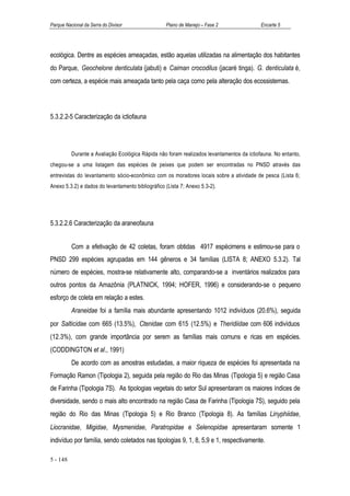 Parque Nacional da Serra do Divisor                Plano de Manejo – Fase 2                Encarte 5




ecológica. Dentre as espécies ameaçadas, estão aquelas utilizadas na alimentação dos habitantes
do Parque, Geochelone denticulata (jabuti) e Caiman crocodilus (jacaré tinga). G. denticulata é,
com certeza, a espécie mais ameaçada tanto pela caça como pela alteração dos ecossistemas.




5.3.2.2-5 Caracterização da ictiofauna




          Durante a Avaliação Ecológica Rápida não foram realizados levantamentos da ictiofauna. No entanto,
chegou-se a uma listagem das espécies de peixes que podem ser encontradas no PNSD através das
entrevistas do levantamento sócio-econômico com os moradores locais sobre a atividade de pesca (Lista 6;
Anexo 5.3.2) e dados do levantamento bibliográfico (Lista 7; Anexo 5.3-2).




5.3.2.2.6 Caracterização da araneofauna


          Com a efetivação de 42 coletas, foram obtidas 4917 espécimens e estimou-se para o
PNSD 299 espécies agrupadas em 144 gêneros e 34 famílias (LISTA 8; ANEXO 5.3.2). Tal
número de espécies, mostra-se relativamente alto, comparando-se a inventários realizados para
outros pontos da Amazônia (PLATNICK, 1994; HOFER, 1996) e considerando-se o pequeno
esforço de coleta em relação a estes.
          Araneidae foi a família mais abundante apresentando 1012 indivíduos (20.6%), seguida
por Salticidae com 665 (13.5%), Ctenidae com 615 (12.5%) e Theridiidae com 606 indivíduos
(12.3%), com grande importância por serem as famílias mais comuns e ricas em espécies.
(CODDINGTON et al., 1991)
          De acordo com as amostras estudadas, a maior riqueza de espécies foi apresentada na
Formação Ramon (Tipologia 2), seguida pela região do Rio das Minas (Tipologia 5) e região Casa
de Farinha (Tipologia 7S). As tipologias vegetais do setor Sul apresentaram os maiores índices de
diversidade, sendo o mais alto encontrado na região Casa de Farinha (Tipologia 7S), seguido pela
região do Rio das Minas (Tipologia 5) e Rio Branco (Tipologia 8). As famílias Linyphiidae,
Liocranidae, Migidae, Mysmenidae, Paratropidae e Selenopidae apresentaram somente 1
indivíduo por família, sendo coletados nas tipologias 9, 1, 8, 5,9 e 1, respectivamente.

5 - 148
 