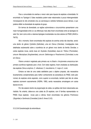 Parque Nacional da Serra do Divisor             Plano de Manejo – Fase 2           Encarte 5




          Para a comunidade de aranhas o menor valor para riqueza de espécies e diversidade, foi
encontrado na Tipologia 6. Estes resultados podem estar relacionados à pouca heterogeneidade
microespacial do sítio amostrado e/ou ao sub-bosque e estratos herbáceos pouco densos, o que
poderia refletir na diversidade de espécies do grupo.
          Em termos de diversidade, as regiões submontanas e circunvizinhas apresentaram uma
maior homogeneidade entre si e as diferenças mais altas foram encontradas entre as tipologias do
setor Sul, bem como entre a mesmas tipologias inventariadas nos dois setores do PNSD (4N/4S e
7N/7S).
          Até o momento, foram encontradas três espécies de aranhas ainda não descritas, sendo
uma dentro do gênero Cylistella (Salticidae), uma em Ctenus (Ctenidae). Investigações mais
detalhadas esclarecerão sobre a ocorrência de um gênero novo dentro da família Ctenidae, e
outras espécies novas, sendo duas em Scytodes (Scytodidae), duas em Titidius (Thomisidae),
uma em Macrophyes (Anyphaenidae), uma em Stethorragus e Parachemmis (Corinnidae) e uma
em Ctenus.
          Patrera armata é registrada pela primeira vez no Brasil e Ancylometes amazonicus tem
primeira ocorrência registrada para o Acre. Com estes registros, foram ampliadas as distribuições
das espécies Ctenus amphora, C. villasboasi, C. maculisternis, C. inaja e C. crulsi.
          Embora se trate de uma coleta satisfatória para o objetivo proposto, são necessários
levantamentos complementares para melhor conhecimento da araneofauna do PNSD, tanto pelo
número de espécies ainda esperado, como superior ao encontrado, também pelo fato de várias
espécies ocorrerem sazonalmente (VIEIRA, 1990), sendo necessárias amostragens em outras
épocas do ano.
          Por não estarem dentro da programação de coleta, os opiliões não foram relacionados aos
habitats. No entanto, obteve-se uma coleta de 29 espécies, com 6 famílias representadas no
PNSD. Duas espécies             novas para a ciência, foram encontradas nos gêneros Protimesius
(Stygnidae) e Santinezia (Cranaidae) (Lista 9; Anexo 5.3-2).




5.3.2.2-6 Caracterização da entomofauna




5 - 149
 