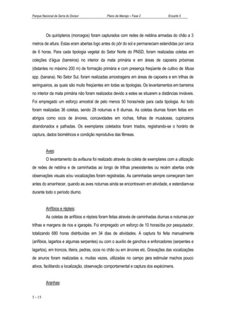 Parque Nacional da Serra do Divisor            Plano de Manejo – Fase 2             Encarte 5




          Os quirópteros (morcegos) foram capturados com redes de neblina armadas do chão a 3
metros de altura. Estas eram abertas logo antes do pôr do sol e permaneciam estendidas por cerca
de 6 horas. Para cada tipologia vegetal do Setor Norte do PNSD, foram realizadas coletas em
coleções d’água (barreiros) no interior da mata primária e em áreas de capoeira próximas
(distantes no máximo 200 m) de formação primária e com presença freqüente de cultivo de Musa
spp. (banana). No Setor Sul, foram realizadas amostragens em áreas de capoeira e em trilhas de
seringueiros, as quais são muito freqüentes em todas as tipologias. Os levantamentos em barreiros
no interior da mata primária não foram realizados devido a estes se situarem a distâncias inviáveis.
Foi empregado um esforço amostral de pelo menos 50 horas/rede para cada tipologia. Ao todo
foram realizadas 36 coletas, sendo 28 noturnas e 8 diurnas. As coletas diurnas foram feitas em
abrigos como ocos de árvores, concavidades em rochas, folhas de musáceas, cupinzeiros
abandonados e palhadas. Os exemplares coletados foram triados, registrando-se o horário de
captura, dados biométricos e condição reprodutiva das fêmeas.


          Aves:
          O levantamento da avifauna foi realizado através da coleta de exemplares com a utilização
de redes de neblina e de caminhadas ao longo de trilhas preexistentes ou recém abertas onde
observações visuais e/ou vocalizações foram registradas. As caminhadas sempre começaram bem
antes do amanhecer, quando as aves noturnas ainda se encontravam em atividade, e estendiam-se
durante todo o período diurno.


          Anfíbios e répteis:
          As coletas de anfíbios e répteis foram feitas através de caminhadas diurnas e noturnas por
trilhas e margens de rios e igarapés. Foi empregado um esforço de 10 horas/dia por pesquisador,
totalizando 680 horas distribuídas em 34 dias de atividades. A captura foi feita manualmente
(anfíbios, lagartos e algumas serpentes) ou com o auxílio de ganchos e enforcadores (serpentes e
lagartos), em troncos, liteira, pedras, ocos no chão ou em árvores etc. Gravações das vocalizações
de anuros foram realizadas e, muitas vezes, utilizadas no campo para estimular machos pouco
ativos, facilitando a localização, observação comportamental e captura dos espécimens.


          Aranhas:


5 - 15
 