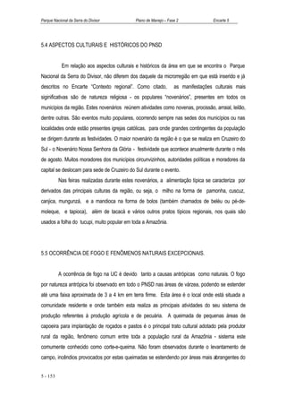 Parque Nacional da Serra do Divisor           Plano de Manejo – Fase 2              Encarte 5




5.4 ASPECTOS CULTURAIS E HISTÓRICOS DO PNSD


            Em relação aos aspectos culturais e históricos da área em que se encontra o Parque
Nacional da Serra do Divisor, não diferem dos daquele da microrregião em que está inserido e já
descritos no Encarte “Contexto regional”. Como citado,             as manifestações culturais mais
siginificativas são de natureza religiosa - os populares “novenários”, presentes em todos os
municípios da região. Estes novenários reúnem atividades como novenas, procissão, arraial, leilão,
dentre outras. São eventos muito populares, ocorrendo sempre nas sedes dos municípios ou nas
localidades onde estão presentes igrejas católicas, para onde grandes contingentes da população
se dirigem durante as festividades. O maior novenário da região é o que se realiza em Cruzeiro do
Sul - o Novenário Nossa Senhora da Glória - festividade que acontece anualmente durante o mês
de agosto. Muitos moradores dos municípios circunvizinhos, autoridades políticas e moradores da
capital se deslocam para sede de Cruzeiro do Sul durante o evento.
          Nas feiras realizadas durante estes novenários, a alimentação típica se caracteriza por
derivados das principais culturas da região, ou seja, o milho na forma de pamonha, cuscuz,
canjica, mungunzá, e a mandioca na forma de bolos (também chamados de beléu ou pé-de-
moleque, e tapioca), além de tacacá e vários outros pratos típicos regionais, nos quais são
usados a folha do tucupi, muito popular em toda a Amazônia.




5.5 OCORRÊNCIA DE FOGO E FENÔMENOS NATURAIS EXCEPCIONAIS.


          A ocorrência de fogo na UC é devido tanto a causas antrópicas como naturais. O fogo
por natureza antrópica foi observado em todo o PNSD nas áreas de várzea, podendo se estender
até uma faixa aproximada de 3 a 4 km em terra firme. Esta área é o local onde está situada a
comunidade residente e onde também esta realiza as principais atividades do seu sistema de
produção referentes à produção agrícola e de pecuária. A queimada de pequenas áreas de
capoeira para implantação de roçados e pastos é o principal trato cultural adotado pela produtor
rural da região, fenômeno comum entre toda a população rural da Amazônia - sistema este
comumente conhecido como corte-e-queima. Não foram observados durante o levantamento de
campo, incêndios provocados por estas queimadas se estendendo por áreas mais abrangentes do


5 - 153
 