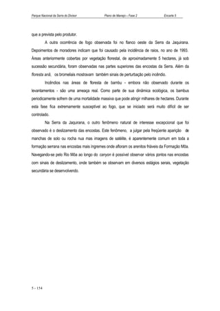 Parque Nacional da Serra do Divisor        Plano de Manejo – Fase 2             Encarte 5




que a prevista pelo produtor.
          A outra ocorrência de fogo observada foi no flanco oeste da Serra da Jaquirana.
Depoimentos de moradores indicam que foi causado pela incidência de raios, no ano de 1993.
Áreas anteriormente cobertas por vegetação florestal, de aproximadamente 5 hectares, já sob
sucessão secundária, foram observadas nas partes superiores das encostas da Serra. Além da
floresta anã, os bromeliais mostravam também sinais de perturbação pelo incêndio.
          Incêndios nas áreas de floresta de bambu - embora não observado durante os
levantamentos - são uma ameaça real. Como parte de sua dinâmica ecológica, os bambus
periodicamente sofrem de uma mortalidade massiva que pode atingir milhares de hectares. Durante
esta fase fica extremamente susceptível ao fogo, que se iniciado será muito difícil de ser
controlado.
          Na Serra da Jaquirana, o outro fenômeno natural de interesse excepcional que foi
observado é o deslizamento das encostas. Este fenômeno, a julgar pela freqüente aparição de
manchas de solo ou rocha nua mas imagens de satélite, é aparentemente comum em toda a
formação serrana nas encostas mais íngremes onde afloram os arenitos friáveis da Formação Môa.
Navegando-se pelo Rio Môa ao longo do canyon é possível observar vários pontos nas encostas
com sinais de deslizamento, onde também se observam em diversos estágios serais, vegetação
secundária se desenvolvendo.




5 - 154
 
