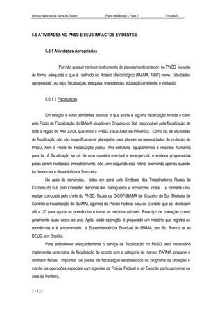 Parque Nacional da Serra do Divisor            Plano de Manejo – Fase 2            Encarte 5




5.6 ATIVIDADES NO PNSD E SEUS IMPACTOS EVIDENTES


          5.6.1 Atividades Apropriadas


                    Por não possuir nenhum instrumento de planejamento anterior, no PNSD inexiste
de forma adequada o que é definido no Roteiro Metodológico (IBAMA, 1997) como “atividades
apropriadas”, ou seja, fiscalização, pesquisa, manutenção, educação ambiental e visitação.


          5.6.1.1 Fiscalização


          Em relação a estas atividades listadas, o que existe é alguma fiscalização levada a cabo
pelo Posto de Fiscalização do IBAMA situado em Cruzeiro do Sul, responsável pela fiscalização de
toda a região do Alto Juruá, que inclui o PNSD e sua Área de Influência. Como tal, as atividades
de fiscalização não são especificamente planejadas para atender as necessidades de proteção do
PNSD, nem o Posto de Fiscalização possui infra-estrutura, equipamentos e recursos humanos
para tal. A fiscalização se dá de uma maneira eventual e emergencial, e embora programadas
paras serem realizadas trimestralmente, não vem seguindo esta rotina, ocorrendo apenas quando
há denúncias e disponibilidade financeira.
          No caso de denúncias, feitas em geral pelo Sindicato dos Trabalhadores Rurais de
Cruzeiro do Sul, pelo Conselho Nacional dos Seringueiros e moradores locais, é formada uma
equipe composta pelo chefe do PNSD, fiscais da DICOF/IBAMA de Cruzeiro do Sul (Diretoria de
Controle e Fiscalização do IBAMA), agentes da Polícia Federal e/ou do Exército que se deslocam
até a UC para apurar as ocorrências e tomar as medidas cabíveis. Esse tipo de operação ocorre
geralmente duas vezes ao ano. Após cada operação, é preparado um relatório que registra as
ocorrências e é encaminhado à Superintendência Estadual do IBAMA, em Rio Branco, e ao
DEUC, em Brasília.
          Para estabelecer adequadamente o serviço de fiscalização no PNSD, será necessário
implementar uma rotina de fiscalização de acordo com a categoria de manejo PARNA, preparar e
contratar fiscais, implantar os postos de fiscalização estabelecidos no programa de proteção e
manter as operações especiais com agentes da Polícia Federal e do Exército particularmente na
área de fronteira.


5 - 155
 