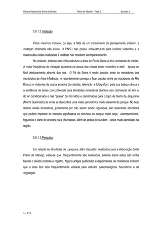 Parque Nacional da Serra do Divisor           Plano de Manejo – Fase 2              Encarte 5




          5.6.1.2 Visitação


          Pelos mesmos motivos, ou seja, a falta de um instrumento de planejamento anterior, a
visitação ordenada não existe. O PNSD não possui infra-estrutura para receber visitantes e a
maioria das visitas realizadas à unidade não recebem acompanhamento.
          No entanto, embora sem infra-estrutura a área do Pé da Serra é alvo constante de visitas.
A maior freqüência de visitação acontece na época das cheias entre novembro e abril, época de
fácil deslocamento através dos rios. O Pé da Serra é muito popular entre os moradores dos
municípios da Área Influência, e recentemente começa a ficar popular entre os moradores de Rio
Branco e visitantes de outros estados (jornalistas, televisão e fotógrafos) pela sua beleza cênica e
a existência de áreas com potencial para atividades recreativas (banhos nas cachoeiras do Anil e
do Ar Condicionado e nas “praias” do Rio Môa) e caminhadas para o topo da Serra da Jaquirana
(Morro Queimado) de onde se descortina uma visão panorâmica muito atraente do parque. No bojo
destas visitas recreativas, justamente por não serem ainda reguladas, são realizadas atividades
que podem impactar de maneira significativa os recursos do parque como caça, acampamentos,
fogueiras e corte de árvores para churrascos, além da pesca do surubim - peixe muito apreciado na
região.


          5.6.1.3 Pesquisa


          Em relação às atividades de pesquisa, além daquelas realizadas para a elaboração deste
Plano de Manejo, sabe-se que freqüentemente são realizadas, embora sobre estas não tenha
havido o devido controle e registro. Alguns artigos publicados e depoimentos de moradores indicam
que a área tem sido freqüentemente visitada para estudos paleontológicos, faunísticos e de
vegetação.




5 - 156
 