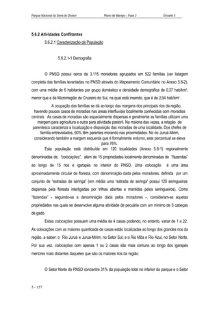 Parque Nacional da Serra do Divisor             Plano de Manejo – Fase 2          Encarte 5




5.6.2 Atividades Conflitantes
          5.6.2.1 Caracterização da População


                    5.6.2.1-1 Demografia


          O PNSD possui cerca de 3.115 moradores agrupados em 522 famílias (ver listagem
completa das famílias levantadas no PNSD através do Mapeamento Comunitário no Anexo 5.6-2),
com uma média de 6 habitantes por grupo doméstico e densidade demográfica de 0,37 hab/km2,
menor que a da Microrregião de Cruzeiro do Sul, na qual está inserido, que é de 2,94 hab/km2 .
             A ocupação das famílias se dá ao longo das margens dos principais rios da região,
  havendo poucos casos de moradias nas áreas interfluviais localmente conhecidas com moradias
centrais. As casas de moradias são espacialmente dispersas e geralmente as famílias utilizam uma
    margem para agricultura e outra para atividade pastoril. Na maioria das vezes, a relação de
 parentesco caracteriza a localização e disposição das moradias de uma localidade. Dos chefes de
     família entrevistados, 60% têm parentes morando nas proximidades. No rio Juruá-Mirim,
  considerando também a margem esquerda que é formalmente entorno, este percentual se eleva
                                             para 76%.
         Esta população está distribuída em 120 localidades (Anexo 5.6-1) regionalmente
denominadas de “colocações”, além de 15 propriedades localmente denominadas de “fazendas”
ao longo de 15 rios e igarapés no interior do PNSD. Uma colocação                   é uma área
aproximadamente circular de floresta, com denominação dada pelos moradores, definida por um
conjunto de “estradas de seringa” (em média uma “estrada de seringa” possui 120 seringueiras
dispersas pela floresta interligadas por trilhas abertas e mantidas pelos seringueiros). Como
“fazendas” - seguindo-se a denominação dada pelos moradores -, consideram-se aquelas
propriedades nas quais se desenvolve alguma atividade de pecuária com um mínimo de 5 cabeças
de gado.
          Estas colocações possuem uma média de 4 casas podendo, no entanto, variar de 1 a 22.
As colocações com as maiores quantidade de casas estão localizadas ao longo dos grandes rios da
região, a saber: o Rio Juruá e Juruá-Mirim, no Setor Sul; e o Rio Môa e Rio Azul, no Setor Norte.
Por sua vez, colocações com apenas 1 ou 2 casas são mais comuns ao longo dos igarapés
menores mais distantes daqueles que são os maiores rios da região.


          O Setor Norte do PNSD concentra 31% da população total no interior do parque e o Setor


5 - 157
 