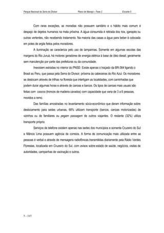 Parque Nacional da Serra do Divisor           Plano de Manejo – Fase 2            Encarte 5




          Com raras exceções, as moradias não possuem sanitário e o hábito mais comum é
despejo de dejetos humanos na mata próxima. A água consumida é retirada dos rios, igarapés ou
outras vertentes, não recebendo tratamento. Na maioria das casas a água para beber é colocada
em potes de argila feitos pelos moradores.
          A iluminação se caracteriza pelo uso de lamparinas. Somente em algumas escolas das
margens do Rio Juruá, há motores geradores de energia elétrica à base de óleo diesel, geralmente
sem manutenção por parte das prefeituras ou da comunidade.
          Inexistem estradas no interior do PNSD. Existe apenas o traçado da BR-364 ligando o
Brasil ao Peru, que passa pela Serra do Divisor, próxima às cabeceiras do Rio Azul. Os moradores
se deslocam através de trilhas na floresta que interligam as localidades, com caminhadas que
podem durar algumas horas e através de canoas e barcos. Os tipos de canoas mais usuais são
feitas com cascos (troncos de madeira cavados) com capacidade que varia de 3 a 6 pessoas,
movidos a remo.
          Das famílias amostradas no levantamento sócio-econômico que deram informação sobre
deslocamento para sedes urbanas, 68% utilizam transporte (barcos, canoas motorizadas) de
vizinhos ou de familiares ou pegam passagem de outros viajantes. O restante (32%) utiliza
transporte próprio.
          Serviços de telefone existem apenas nas sedes dos municípios e somente Cruzeiro do Sul
e Mâncio Lima possuem agência de correios. A forma de comunicação mais utilizada entre as
pessoas é verbal e através de mensagens radiofônicas transmitidas diariamente pela Rádio Verdes
Florestas, localizada em Cruzeiro do Sul, com avisos sobre estado de saúde, negócios, visitas de
autoridades, campanhas de vacinação e outros.




5 - 165
 