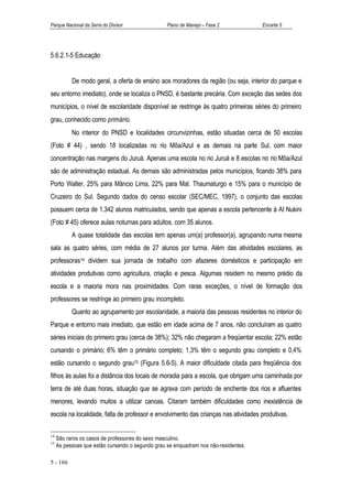 Parque Nacional da Serra do Divisor               Plano de Manejo – Fase 2           Encarte 5




5.6.2.1-5 Educação


           De modo geral, a oferta de ensino aos moradores da região (ou seja, interior do parque e
seu entorno imediato), onde se localiza o PNSD, é bastante precária. Com exceção das sedes dos
municípios, o nível de escolaridade disponível se restringe às quatro primeiras séries do primeiro
grau, conhecido como primário.
           No interior do PNSD e localidades circunvizinhas, estão situadas cerca de 50 escolas
(Foto # 44) , sendo 18 localizadas no rio Môa/Azul e as demais na parte Sul, com maior
concentração nas margens do Juruá. Apenas uma escola no rio Juruá e 8 escolas no rio Môa/Azul
são de administração estadual. As demais são administradas pelos municípios, ficando 38% para
Porto Walter, 25% para Mâncio Lima, 22% para Mal. Thaumaturgo e 15% para o município de
Cruzeiro do Sul. Segundo dados do censo escolar (SEC/MEC, 1997), o conjunto das escolas
possuem cerca de 1.342 alunos matriculados, sendo que apenas a escola pertencente à AI Nukini
(Foto # 45) oferece aulas noturnas para adultos, com 35 alunos.
           A quase totalidade das escolas tem apenas um(a) professor(a), agrupando numa mesma
sala as quatro séries, com média de 27 alunos por turma. Além das atividades escolares, as
professoras14 dividem sua jornada de trabalho com afazeres domésticos e participação em
atividades produtivas como agricultura, criação e pesca. Algumas residem no mesmo prédio da
escola e a maioria mora nas proximidades. Com raras exceções, o nível de formação dos
professores se restringe ao primeiro grau incompleto.
           Quanto ao agrupamento por escolaridade, a maioria das pessoas residentes no interior do
Parque e entorno mais imediato, que estão em idade acima de 7 anos, não concluíram as quatro
séries iniciais do primeiro grau (cerca de 38%); 32% não chegaram a freqüentar escola; 22% estão
cursando o primário; 6% têm o primário completo; 1,3% têm o segundo grau completo e 0,4%
estão cursando o segundo grau15 (Figura 5.6-5). A maior dificuldade citada para freqüência dos
filhos às aulas foi a distância dos locais de moradia para a escola, que obrigam uma caminhada por
terra de até duas horas, situação que se agrava com período de enchente dos rios e afluentes
menores, levando muitos a utilizar canoas. Citaram também dificuldades como inexistência de
escola na localidade, falta de professor e envolvimento das crianças nas atividades produtivas.

14
     São raros os casos de professores do sexo masculino.
15
     As pessoas que estão cursando o segundo grau se enquadram nos não-residentes.

5 - 166
 