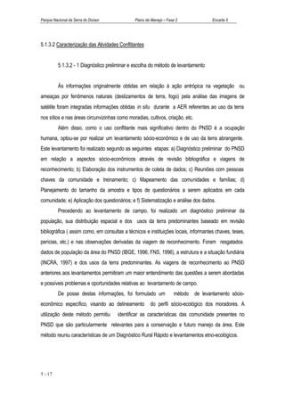 Parque Nacional da Serra do Divisor           Plano de Manejo – Fase 2               Encarte 5




5.1.3.2 Caracterização das Atividades Conflitantes


          5.1.3.2 - 1 Diagnóstico preliminar e escolha do método de levantamento


          Às informações originalmente obtidas em relação à ação antrópica na vegetação ou
ameaças por fenômenos naturais (deslizamentos de terra, fogo) pela análise das imagens de
satélite foram integradas informações obtidas in situ durante a AER referentes ao uso da terra
nos sítios e nas áreas circunvizinhas como moradias, cultivos, criação, etc.
          Além disso, como o uso conflitante mais significativo dentro do PNSD é a ocupação
humana, optou-se por realizar um levantamento sócio-econômico e de uso da terra abrangente.
Este levantamento foi realizado segundo as seguintes etapas: a) Diagnóstico preliminar do PNSD
em relação a aspectos sócio-econômicos através de revisão bibliográfica e viagens de
reconhecimento; b) Elaboração dos instrumentos de coleta de dados; c) Reuniões com pessoas
chaves da comunidade e treinamento; c) Mapeamento das comunidades e famílias; d)
Planejamento do tamanho da amostra e tipos de questionários a serem aplicados em cada
comunidade; e) Aplicação dos questionários; e f) Sistematização e análise dos dados.
          Precedendo ao levantamento de campo, foi realizado um diagnóstico preliminar da
população, sua distribuição espacial e dos usos da terra predominantes baseado em revisão
bibliográfica ( assim como, em consultas a técnicos e instituições locais, informantes chaves, teses,
perícias, etc.) e nas observações derivadas da viagem de reconhecimento. Foram resgatados
dados de população da área do PNSD (IBGE, 1996; FNS, 1996), a estrutura e a situação fundiária
(INCRA, 1997) e dos usos da terra predominantes. As viagens de reconhecimento ao PNSD
anteriores aos levantamentos permitiram um maior entendimento das questões a serem abordadas
e possíveis problemas e oportunidades relativas ao levantamento de campo.
          De posse destas informações, foi formulado um            método de levantamento sócio-
econômico específico, visando ao delineamento         do perfil sócio-ecológico dos moradores. A
utilização deste método permitiu      identificar as características das comunidade presentes no
PNSD que são particularmente relevantes para a conservação e futuro manejo da área. Este
método reuniu características de um Diagnóstico Rural Rápido e levantamentos etno-ecológicos.




5 - 17
 