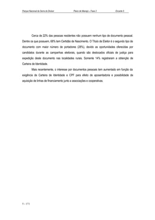 Parque Nacional da Serra do Divisor          Plano de Manejo – Fase 2          Encarte 5




          Cerca de 22% das pessoas residentes não possuem nenhum tipo de documento pessoal.
Dentre os que possuem, 68% tem Certidão de Nascimento. O Título de Eleitor é o segundo tipo de
documento com maior número de portadores (28%), devido as oportunidades oferecidas por
candidatos durante as campanhas eleitorais, quando são deslocados oficiais de justiça para
expedição deste documento nas localidades rurais. Somente 14% registraram a obtenção de
Carteira de Identidade.
          Mais recentemente, o interesse por documentos pessoais tem aumentado em função da
exigência de Carteira de Identidade e CPF para efeito de aposentadoria e possibilidade de
aquisição de linhas de financiamento junto a associações e cooperativas.




5 - 171
 
