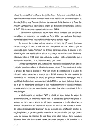 Parque Nacional da Serra do Divisor           Plano de Manejo – Fase 2              Encarte 5




utilizção dos termos Reserva, Reserva Extrativista, Reserva Indígena, e Ärea Extrativista. Em
alguma das localidades visitadas se referem ao PNSD até mesmo como terra de estrangeiro. A
denominação Reserva ou Reserva Extrativista é a mais usada devido à existência da Resex Alto
Juruá, UC vizinha ao PNSD. Do universo da amostra que declarou ter conhecimento da existência
do PNSD, 80% afirmou desconhecer as finalidades de um PARNA.
          A desinformação é generalizada até por alguns politicos da região. Esse fato pode ser
exemplificado no depoimento um vereador de Porto Walter que confessou desconhecer
informações básicas sobre o PNSD como seu limites, objetivos e ano da criação.
          No conjunto das opiniões, tanto de moradores do interior da UC, quanto do entorno
imediato, a criação do PNSD é vista como uma coisa positiva, ou como “benefício” (fins de
preservação, contra invasão, "melhorias", "dá direito de plantar/criar", criação de serviços) ou tem
atributo negativo pela possibilidade de retirada da população ou restrição do uso de recursos.
Estas duas visões do PNSD sejam elas positivas ou negativas estão correlacionadas com a
aprovação (19%) ou não (27%) da criação do PNSD (Figura 5.6-11).
          Alem do desconhecimento geral, outras dúvidas mais específicas são comuns em todas as
localidades e se referem a forma da utilização dos recursos naturais. O desconhecimento é relativo
ao processo de criação e objetivos do PNSD com atitudes de estraanhamento e às vezes de
indignação dada à percepção da ameaça que o PNSD representa às suas condições de
sobrevivência. Os moradores do entorno em particular demonstraram preocupação com a
possibilidade de não puderem abrir roçados do lado do PNSD, o que fazem atualmente, devido ao
fato de que nas margens onde se localizam as suas moradias serem terra de baboca (encharcadas
– consideradas impróprias para a agricultura) e a área de terra firme estar a uma distancia de 2 a 3
horas de viagem.
          A atitude negativa em relação ao PNSD foi refletida em alguns trechos das viagens de
levantamento quando, ao contrário do costume local, as pessoas não apareciam nas janelas ao
passarem os barcos com a equipe, ou até mesmo recusando-se a prestar informações, a
responder os questionários e a participar das reuniões. Um dos moradores esclarece os temores
das pessoas: a) a equipe vinha “pegar nota” dos que as pessoas tem para ficar com a metade da
criação e plantação, b) que a equipe vinha para matar os cachorros utilizados para caça, c) que a
equipe iria expulsar os moradores de suas áreas, entre outros motivos. Outros moradores
declararam terem sido proibidos pelos patrões (donos dos seringais) a dar entrevistas ou a

5 - 173
 