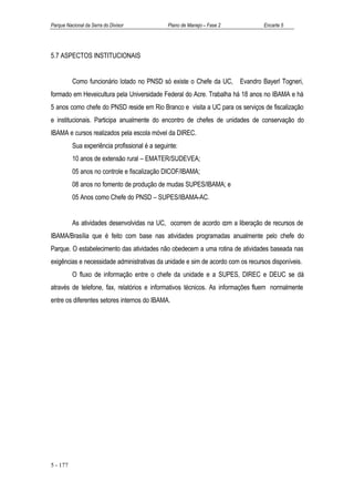 Parque Nacional da Serra do Divisor             Plano de Manejo – Fase 2           Encarte 5




5.7 ASPECTOS INSTITUCIONAIS


          Como funcionário lotado no PNSD só existe o Chefe da UC,         Evandro Bayerl Togneri,
formado em Heveicultura pela Universidade Federal do Acre. Trabalha há 18 anos no IBAMA e há
5 anos como chefe do PNSD reside em Rio Branco e visita a UC para os serviços de fiscalização
e institucionais. Participa anualmente do encontro de chefes de unidades de conservação do
IBAMA e cursos realizados pela escola móvel da DIREC.
          Sua experiência profissional é a seguinte:
          10 anos de extensão rural – EMATER/SUDEVEA;
          05 anos no controle e fiscalização DICOF/IBAMA;
          08 anos no fomento de produção de mudas SUPES/IBAMA; e
          05 Anos como Chefe do PNSD – SUPES/IBAMA-AC.


          As atividades desenvolvidas na UC, ocorrem de acordo com a liberação de recursos de
IBAMA/Brasília que é feito com base nas atividades programadas anualmente pelo chefe do
Parque. O estabelecimento das atividades não obedecem a uma rotina de atividades baseada nas
exigências e necessidade administrativas da unidade e sim de acordo com os recursos disponíveis.
          O fluxo de informação entre o chefe da unidade e a SUPES, DIREC e DEUC se dá
através de telefone, fax, relatórios e informativos técnicos. As informações fluem normalmente
entre os diferentes setores internos do IBAMA.




5 - 177
 