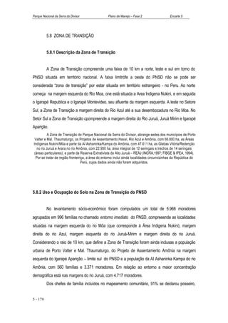 Parque Nacional da Serra do Divisor                Plano de Manejo – Fase 2                   Encarte 5




          5.8 ZONA DE TRANSIÇÃO


          5.8.1 Descrição da Zona de Transição


          A Zona de Transição compreende uma faixa de 10 km a norte, leste e sul em torno do
PNSD situada em território nacional. A faixa limitrófe a oeste do PNSD não se pode ser
considerada “zona de transição” por estar situada em território estrangeiro - no Peru. Ao norte
começa na margem esquerda do Rio Moa, one está situada a Area Indigena Nukini, e em seguida
o Igarapé Republica e o Igarapé Montevideo, seu afluente da margem esquerda. A leste no Setore
Sul, a Zona de Transição a margem direita do Rio Azul até a sua desembocadura no Rio Moa. No
Setor Sul a Zona de Transição cpompreende a margem direita do Rio Juruá, Juruá Mirim e Igarapé
Aparição.
           A Zona de Transição do Parque Nacional da Serra do Divisor, abrange sedes dos municípios de Porto
 Valter e Mal. Thaumaturgo, os Projetos de Assentamento Havaí, Rio Azul e Amônia, com 66.800 ha, as Áreas
Indígenas Nukini/Môa e parte da AI Ashaninka/Kampa do Amônia, com 47.611 ha, as Glebas Vitória/Redenção
   no rio Juruá e Arara no rio Amônia, com 22.950 ha, área integral de 12 seringais e trechos de 14 seringais
 (áreas particulares), e parte da Reserva Extrativista do Alto Juruá – REAJ (INCRA,1997; FIBGE & IPEA, 1994).
  Por se tratar de região fronteiriça, a área do entorno inclui ainda localidades circunvizinhas da República do
                                   Perú, cujos dados ainda não foram adquiridos.




5.8.2 Uso e Ocupação do Solo na Zona de Transição do PNSD


          No levantamento sócio-econômico foram computados um total de 5.968 moradores
agrupados em 996 famílias no chamado entorno imediato do PNSD, compreeende as localidades
situadas na margem esquerda do rio Môa (que corresponde à Área Indigena Nukini), margem
direita do rio Azul, margem esquerda do rio Juruá-Mirim e margem direita do rio Juruá.
Considerando o raio de 10 km, que define a Zona de Transição foram ainda inclusas a população
urbana de Porto Valter e Mal. Thaumaturgo, do Projeto de Assentamento Amônia na margem
esquerda do Igarapé Aparição – limite sul do PNSD e a população da AI Ashaninka Kampa do rio
Amônia, com 560 famílias e 3.371 moradores. Em relação ao entorno a maior concentração
demográfica está nas margens do rio Juruá, com 4.717 moradores.
          Dos chefes de família incluídos no mapeamento comunitário, 91% se declarou posseiro,


5 - 178
 