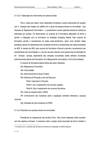 Parque Nacional da Serra do Divisor               Plano de Manejo – Fase 2              Encarte 5




5.1.3.2-2 Elaboração dos instrumentos de coleta de dados


           Para a coleta dos dados, foram elaborados formulários a serem preenchidos em paralelo
com a inspeção das imagens de satélite com a ajuda de pessoas-chaves na comunidade - aqui
chamado de “Mapeamento Comunitário” -, e questionários a serem aplicados através do método de
entrevistas por sondeio. Foi desenvolvido um conjunto de 9 formulários elaborados de forma a
permitir a integração com os formulários da Avaliação Ecológica Rápida. Este conjunto de
formulários permite o levantamento de dados sócio-econômicos, assim como também dados
ecológicos através de depoimentos dos moradores de forma a complementar aos dados levantados
na AER. À maneira da AER, este conjunto de formulários é flexível e permite o levantamento das
características das comunidades e o uso dos recursos naturais numa grande área de abrangência,
em       diversas    escalas, dependendo das variações encontradas nestes atributos, levantadas
preliminarmente através dos formulários VII.a (Mapeamento Comunitário) e VII.b (Comunidades).
           O conjunto de formulários desenvolvidos são assim intitulados:
           VIIa: Mapeamento Comunitário
           VIIb: Comunidades
           VIIc: Sócio-Economia do Grupo Familiar
           VIId: Sistemas de Produção e Uso dos Recursos
                    Parte I: Agricultura e Pecuária
                    Parte II: Uso e mapeamento dos recursos vegetais
                    Parte III: Uso e mapeamento dos recursos faunísticos
           VIIe: Visão do morador sobre o PNSD
           VIIf: Conhecimento dos moradores sobre a legislação ambiental referentes a parques
nacionais
           VIIg: Atividades de não-moradores do PNSD


5.1.3.2-3 Reuniões com pessoas chaves da comunidade


           Precedendo ao mapeamento das famílias (Form. VIIa), foram realizadas várias reuniões1
com três objetivos principais: 1) esclarecer sobre o projeto sendo executado de forma a facilitar a

1
    Os diários com o conteúdo das reuniões encontram-se à disposição na SOS Amazônia.

5 - 18
 