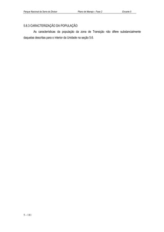 Parque Nacional da Serra do Divisor          Plano de Manejo – Fase 2       Encarte 5




5.8.3 CARACTERIZAÇÃO DA POPULAÇÃO
          As características da população da zona de Transição não difere substancialmente
daquelas descritas para o interior da Unidade na seção 5.6.




5 - 181
 