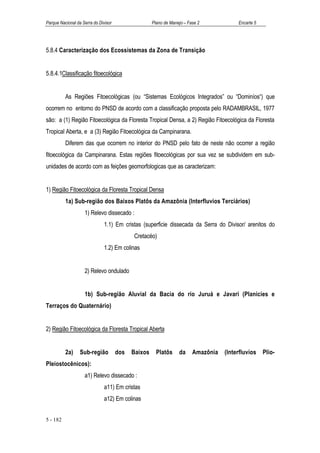 Parque Nacional da Serra do Divisor                  Plano de Manejo – Fase 2            Encarte 5




5.8.4 Caracterização dos Ecossistemas da Zona de Transição


5.8.4.1Classificação fitoecológica


          As Regiões Fitoecológicas (ou “Sistemas Ecológicos Integrados” ou “Dominíos“) que
ocorrem no entorno do PNSD de acordo com a classificação proposta pelo RADAMBRASIL, 1977
são: a (1) Região Fitoecológica da Floresta Tropical Densa, a 2) Região Fitoecológica da Floresta
Tropical Aberta, e a (3) Região Fitoecológica da Campinarana.
          Diferem das que ocorrem no interior do PNSD pelo fato de neste não ocorrer a região
fitoecológica da Campinarana. Estas regiões fitoecológicas por sua vez se subdividem em sub-
unidades de acordo com as feições geomorfologicas que as caracterizam:


1) Região Fitoecológica da Floresta Tropical Densa
          1a) Sub-região dos Baixos Platôs da Amazônia (Interfluvios Terciários)
                    1) Relevo dissecado :
                               1.1) Em cristas (superficie dissecada da Serra do Divisor/ arenitos do
                                            Cretacéo)
                               1.2) Em colinas


                    2) Relevo ondulado


                    1b) Sub-região Aluvial da Bacia do rio Juruá e Javari (Planicies e
Terraços do Quaternário)


2) Região Fitoecológica da Floresta Tropical Aberta


          2a)     Sub-região          dos   Baixos     Platôs     da     Amazônia   (Interfluvios    Plio-
Pleiostocênicos):
                    a1) Relevo dissecado :
                               a11) Em cristas
                               a12) Em colinas


5 - 182
 
