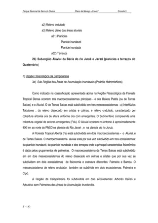 Parque Nacional da Serra do Divisor                Plano de Manejo – Fase 2          Encarte 5




                    a2) Relevo ondulado
                    a3) Relevo plano das áreas aluviais
                               a31) Planicies
                                       Planicie inundavel
                                       Planicie inundada
                               a32) Terraços
          2b) Sub-região Aluvial da Bacia do rio Juruá e Javari (planicies e terraços do
Quaternário)


3) Região Fitoecológica da Campinarana
          3a) Sub-Região das Áreas de Acumulação Inundavéis (Podzóis Hidromórficos).


          Como indicado na classsificação apresentada acima na Região Fitoecológica da Floresta
Tropical Densa ocorrem três macroecossistemas principais - o dos Baixos Platôs (ou de Terras
Baixas) e o Aluvial. O de Terras Baixas está subdividido em tres mesoecossistemas : a) Interflúvios
Tabulares ; do relevo dissecado em cristas e colinas, e relevo ondulado, caracterizado por
cobertura arboréa ora de altura uniforme ora com emergentes. O Submontano compreende uma
cobertura vegetal de arvores emergentes (Fdu). O Aluvial ocorrem no entorno à aproximadamente
400 km ao norte do PNSD na planicie do Rio Javari , e na planicie do rio Juruá.
          A Floresta Tropical Aberta (Fa) está subdividida em dois macroecossistemas - o Aluvial, e
de Terras Baixas. O macroecossistema aluvial está por sua vez subdividido em tres ecossistemas:
da planicie inundavél, da planicie inundada e dos terraços onde a principal caracteristica fisionômica
é dada pelos grupamentos de palmeiras. O macroecossistema de Terras Baixas está subdividido
em em dois mesoecossistemas do relevo dissecado em colinas e cristas que por sua vez se
subdividem em dois ecossistemas de fisionomia e estrutura diferentes: Palmeira e Bambu. O
mesoecossistema de relevo ondulado também se subdivide em dois ecossistemas: Palmeira e
Cipó.
          A Região da Campinarana foi subdividida em dois ecossistemas: Arboréo Denso e
Arbustivo sem Palmeiras das Áreas de Acumulação Inundavéis.




5 - 183
 