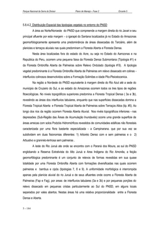 Parque Nacional da Serra do Divisor            Plano de Manejo – Fase 2            Encarte 5




5.8.4.2 Distribuição Espacial das tipologias vegetais no entorno do PNSD
          A área ao Norte/Noroeste do PNSD que compreende a margem direita do rio Javari e seu
principal afluente por esta margem - o igarapé do Santana localizados já no Estado do Amazonas
geomorfologicamente apresenta uma predominância de áreas dissecadas do Terciário, além de
planicies e terraços aluviais nas quais predominam a Floresta Aberta e Floresta Densa.
          Nesta área localizadas fora do estado do Acre, ou seja no Estado do Aamzonas e na
Republica do Peru, ocorrem uma pequena faixa da Floresta Densa Submontana (Tipologia #1) e
da Floresta Ombrofila Aberta de Palmeiras sobre Relevo Ondulado (tipologia #¨6). A tipologia
vegetal predominante é a Floresta Ombrofila Aberta de Palmeiras em relevo dissecado em colinas -
interfluvios colinosos desenvolvidos sobre a Formação Solimôes e idade Plio-Pleiostocenica.
          Na região a Nordeste do PNSD equivalente à margem direita do Rio Azul até a sede do
municipio de Cruzeiro do Sul, e ao estado do Amazonas ocorrem todos os tres tipos de regiões
fitoecológicas. No niveis topográficos superiores predomina a Floresta Tropical Densa ( 3a e 3b),
revestindo as áreas dos interfluvios tabulares, enquanto que nas superficies dissecadas domina a
Floresta Tropical Aberta e Floresta Tropical Aberta de Palmeiras sobre Terraços Altos (tip. #5). Ao
longo dos rios da região ocorrem Floresta Aberta Aluvial. Nos nivéis topográficos inferiores - nas
depressões (Sub-Região das Áreas de Acumulação Inundavéis) ocorre uma grande superficie de
áreas arreicas com solos Podzóis Hidromórficos revestidos de comunidades edáficas não florestais
caracterizada por uma flora bastante especializada - a Campinarana. que por sua vez se
subdividem em duas fisionomias diferentes: 1) Arboréo Denso com e sem palmeiras e o 2)
Arbustivo e graninéo-lenhosa sem palmeiras .
          A leste do Rio Juruá ate onde se encontra com o Paraná dos Moura, ao sul do PNSD
englobando a Reserva Extrativista do Alto Juruá e Area Indigena do Rio Amonêa, a feição
geomorfólogica predominante é um conjunto de relevos de formas revestidas em sua quase
totalidade por uma Floresta Ombrofila Aberta com formações diversificadas nas quais ocorrem
palmeiras e bambus e cipós (tipologias 7, 8 e 9). A uniformidade morfológica é interrompida
apenas pela planície aluvial do rio Juruá e de seus afluentes onde ocorre a Floresta Aberta de
Palmeiras (Fap e Fag), por areas de interfluvios tabulares (3a e 3b) e por pequenas porções do
relevo dissecado em pequenas cristas particularmente ao Sul do PNSD, em alguns locais
separados por vales abertos. Nestas áreas há uma relativa proporcionalidade entre a Floresta
Densa e Aberta.


5 - 184
 