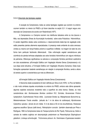 Parque Nacional da Serra do Divisor            Plano de Manejo – Fase 2              Encarte 5




5.8.4.3 Descrição das tipologias vegetais


          A exceção da Campinarana, todas as outras tipologias vegetais que ocorrem no entorno
ocorrem também no interior do PNSD e já foram descritas na seção 5.3.1. A seguir segue uma
descrição da Campinarana de acordo com Radambrasil (1977).
          A Campinarana e a Campina ocorrem nos interfluvios tabulares entre os rios Ipixuna e
Môa, nas depressões (Áreas de Acumulação Inundavéis) sobre solos Podzolicos Hidromórficos.
O carater oligotrófico destes solos condicionou o desenvolvimento deste tipo de vegetação onde
estão presentes plantas altamente especializadas. A presença neste ambiente de solos arenosos
úmidos ou mesmo com lençol freático próximo à superficie é refletida na imagem de radar de uma
forma bem particular facilmente diferenciavél.       Esta vvformação vegetal caracteriza-se pela
ocorrência de plantas lenhosas adaptadas aos solos lixiviados hidromórficos com alguns individuos
de palmeiras. Diferenças significativas na estrutura e composição florística permitiram subdividi-la
em dois ecossistemas: a)Formação Edáfica com Vegetação Arboréa Densa (Campinarana) e b)
sua etapa seral arbustiva, a Formação Edáfica com Vegetação Arbustiva (Campina). Estas duas
formações apresentam bastante semelhanças em relação à composição florística, sendo a altura
do estrato superior a característica que mais as diferenciam.


          a)Formação Edáfica com Vegetação Arboréa Densa (Campinarana):
          A fisionomia deste ecossistema foi bem definida por Silva et alii (1976) no Pico da Neblina
e são muito similares àquelas encontradas no entorno do PNSD, embora esta última apresente
algumas espécies exclusivas revestindo toda a superficíe de areia branca. Destas, as mais
características são: Bombacaceae Bombax sordidum R.E. Schultes, Burseraceae Protium
luptaphyllum, Euphorbiaceae Hevea nitida, Lauraceae Ocotea sp, Malpighiaceae Byrsonima sp,
Melastomataceae Tocota arestida (arbusto de 1 m de altura do subbosque), Myristicaceae
Cybianthus spicatus (árvore de em média 6 m de altura e 50 cm de circunferência), Rubiaceae
pagamea sessiflora Spruce (café bravo), Retiniphyllum concolor (também observada por Pires e
Rodrigues, 1964 na Campinarana baixa do Taraquá próxima do Rio Tiquié), Palicourea sp. Sobre a
camada de matéria orgânica em decomposição predominam as Pteeeridophyta Elaphoglosum
glabellum, Lindsaya schomburgkii, Trichomanes pilosum. As Gramineae e Cyperaceae revestem

5 - 185
 