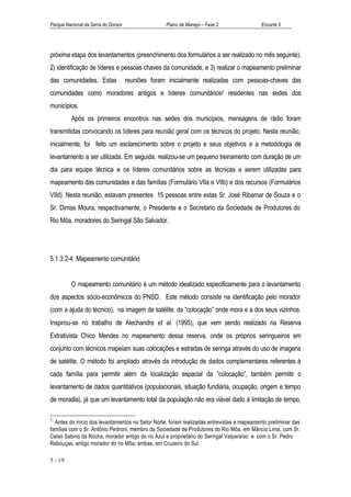 Parque Nacional da Serra do Divisor                 Plano de Manejo – Fase 2               Encarte 5




próxima etapa dos levantamentos (preenchimento dos formulários a ser realizado no mês seguinte),
2) identificação de líderes e pessoas chaves da comunidade, e 3) realizar o mapeamento preliminar
das comunidades. Estas                reuniões foram inicialmente realizadas com pessoas-chaves das
comunidades como moradores antigos e líderes comunitários2 residentes nas sedes dos
municípios.
          Após os primeiros encontros nas sedes dos municípios, mensagens de rádio foram
transmitidas convocando os líderes para reunião geral com os técnicos do projeto. Nesta reunião,
inicialmente, foi feito um esclarecimento sobre o projeto e seus objetivos e a metodologia de
levantamento a ser utilizada. Em seguida, realizou-se um pequeno treinamento com duração de um
dia para equipe técnica e os líderes comunitários sobre as técnicas a serem utilizadas para
mapeamento das comunidades e das famílias (Formulário VIIa e VIIb) e dos recursos (Formulários
VIId). Nesta reunião, estavam presentes 15 pessoas entre estas Sr. José Ribamar de Souza e o
Sr. Dimas Moura, respectivamente, o Presidente e o Secretario da Sociedade de Produtores do
Rio Môa, moradores do Seringal São Salvador.




5.1.3.2-4 Mapeamento comunitário


          O mapeamento comunitário é um método idealizado especificamente para o levantamento
dos aspectos sócio-econômicos do PNSD. Este método consiste na identificação pelo morador
(com a ajuda do técnico), na imagem de satélite, da “colocação” onde mora e a dos seus vizinhos.
Inspirou-se no trabalho de Alechandre et al. (1995), que vem sendo realizado na Reserva
Extrativista Chico Mendes no mapeamento dessa reserva, onde os próprios seringueiros em
conjunto com técnicos mapeiam suas colocações e estradas de seringa através do uso de imagens
de satélite. O método foi ampliado através da introdução de dados complementares referentes à
cada família para permitir além da localização espacial da “colocação”, também permitir o
levantamento de dados quantitativos (populacionais, situação fundiária, ocupação, origem e tempo
de moradia), já que um levantamento total da população não era viável dado à limitação de tempo,

2
  Antes do inicio dos levantamentos no Setor Norte, foram realizadas entrevistas e mapeamento preliminar das
famílias com o Sr. Antônio Pedroni, membro da Sociedade de Produtores do Rio Môa, em Mâncio Lima, com Sr.
Celso Sabino da Rocha, morador antigo do rio Azul e proprietário do Seringal Valparaíso e com o Sr. Pedro
Rebouças, antigo morador do rio Môa; ambas, em Cruzeiro do Sul.

5 - 19
 
