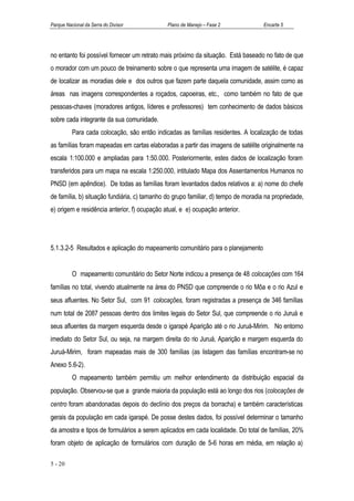 Parque Nacional da Serra do Divisor           Plano de Manejo – Fase 2              Encarte 5




no entanto foi possível fornecer um retrato mais próximo da situação. Está baseado no fato de que
o morador com um pouco de treinamento sobre o que representa uma imagem de satélite, é capaz
de localizar as moradias dele e dos outros que fazem parte daquela comunidade, assim como as
áreas nas imagens correspondentes a roçados, capoeiras, etc., como também no fato de que
pessoas-chaves (moradores antigos, líderes e professores) tem conhecimento de dados básicos
sobre cada integrante da sua comunidade.
          Para cada colocação, são então indicadas as famílias residentes. A localização de todas
as famílias foram mapeadas em cartas elaboradas a partir das imagens de satélite originalmente na
escala 1:100.000 e ampliadas para 1:50.000. Posteriormente, estes dados de localização foram
transferidos para um mapa na escala 1:250.000, intitulado Mapa dos Assentamentos Humanos no
PNSD (em apêndice). De todas as famílias foram levantados dados relativos a: a) nome do chefe
de família, b) situação fundiária, c) tamanho do grupo familiar, d) tempo de moradia na propriedade,
e) origem e residência anterior, f) ocupação atual, e e) ocupação anterior.




5.1.3.2-5 Resultados e aplicação do mapeamento comunitário para o planejamento


          O mapeamento comunitário do Setor Norte indicou a presença de 48 colocações com 164
famílias no total, vivendo atualmente na área do PNSD que compreende o rio Môa e o rio Azul e
seus afluentes. No Setor Sul, com 91 colocações, foram registradas a presença de 346 famílias
num total de 2087 pessoas dentro dos limites legais do Setor Sul, que compreende o rio Juruá e
seus afluentes da margem esquerda desde o igarapé Aparição até o rio Juruá-Mirim. No entorno
imediato do Setor Sul, ou seja, na margem direita do rio Juruá, Aparição e margem esquerda do
Juruá-Mirim, foram mapeadas mais de 300 famílias (as listagem das famílias encontram-se no
Anexo 5.6-2).
          O mapeamento também permitiu um melhor entendimento da distribuição espacial da
população. Observou-se que a grande maioria da população está ao longo dos rios (colocações de
centro foram abandonadas depois do declínio dos preços da borracha) e também características
gerais da população em cada igarapé. De posse destes dados, foi possível determinar o tamanho
da amostra e tipos de formulários a serem aplicados em cada localidade. Do total de famílias, 20%
foram objeto de aplicação de formulários com duração de 5-6 horas em média, em relação a)

5 - 20
 