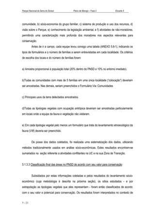 Parque Nacional da Serra do Divisor          Plano de Manejo – Fase 2             Encarte 5




comunidade, b) sócio-economia do grupo familiar, c) sistema de produção e uso dos recursos, d)
visão sobre o Parque, e) conhecimento da legislação ambiental, e f) atividades de não-moradores,
permitindo uma caracterização mais profunda dos moradores nos aspectos relevantes para
conservação.
          Antes de ir a campo, cada equipe levou consigo uma tabela (ANEXO 5.6-1), indicando os
tipos de formulários e o número de famílias a serem entrevistadas em cada localidade. Os critérios
de escolha dos locais e do número de famílias foram:


a) Amostra proporcional à população total (20% dentro do PNSD e 10% no entorno imediato).


b)Todas as comunidades com mais de 5 famílias em uma única localidade (“colocação”) deveriam
ser amostradas. Nas demais, seriam preenchidos o Formulário Via: Comunidades


c) Principais usos da terra detectados amostrados.


d)Todas as tipologias vegetais com ocupação antrópica deveriam ser amostradas particularmente
em locais onde a equipe da fauna e vegetação não visitaram.


e) Em cada tipologia vegetal pelo menos um formulário que trata do levantamento etnoecológico da
fauna (VIIf) deveria ser preenchido.


          De posse dos dados coletados, foi realizada uma sistematização dos dados, utilizando
métodos tradicionalmente usados em análise sócio-econômicas. Estes resultados encontram-se
sumariados na seção referente a atividades conflitantes na UC e na sua Zona de Transição.


5.1.3.3 Classificação final das áreas no PNSD de acordo com seu valor para conservação


          Subsidiados por estas informações coletadas e pelos resultados do levantamento sócio-
econômico (cuja metodologia é descrita na próxima seção), os sítios estudados - e por
extrapolação as tipologias vegetais que eles representam - foram então classificados de acordo
com o seu valor e potencial para conservação. Os resultados foram interpretados no contexto de


5 - 21
 