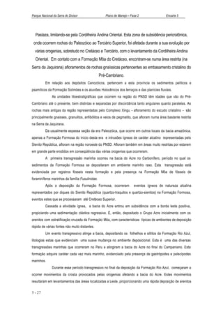 Parque Nacional da Serra do Divisor                 Plano de Manejo – Fase 2                Encarte 5




  Pastaza, limitando-se pela Cordilheira Andina Oriental. Esta zona de subsidência pericratônica,
 onde ocorrem rochas do Paleozóico ao Terciário Superior, foi afetada durante a sua evolução por
  várias orogenias, sobretudo no Cretáceo e Terciário, com o levantamento da Cordilheira Andina
  Oriental. Em contato com a Formação Môa do Cretáceo, encontram-se numa área restrita (na
Serra da Jaquirana) afloramentos de rochas gnaíssicas pertencentes ao embasamento cristalino do
                                                 Pré-Cambriano.
          Em relação aos depósitos Cenozóicos, pertencem a esta província os sedimentos pelíticos e
psamíticos da Formação Solimões e os aluviões Holocênicos dos terraços e das planícies fluviais.
               As unidades litoestratigráficas que ocorrem na região do PNSD têm idades que vão do Pré-
Cambriano até o presente, bem distintas e separadas por discordância tanto angulares quanto paralelas. As
rochas mais antigas da região representadas pelo Complexo Xingu - afloramento do escudo cristalino - são
principalmente gnaisses, granulitos, anfibólitos e veios de pegmatito, que afloram numa área bastante restrita
na Serra da Jaquirana.
          Da usualmente espessa seção da era Paleozóica, que ocorre em outros locais da bacia amazônica,
apenas a Formação Formosa do início desta era e intrusões ígneas de caráter alcalino representadas pelo
Sienito República, afloram na região noroeste do PNSD. Afloram também em áreas muito restritas por estarem
em grande parte erodidos em conseqüência das várias orogenias que ocorreram.
          A primeira transgressão marinha ocorreu na bacia do Acre no Carbonífero, período no qual os
sedimentos da Formação Formosa se depositaram em ambiente marinho raso. Esta transgressão está
evidenciada por registros fósseis nesta formação e pela presença na Formação Môa de fósseis de
foraminíferos marinhos da família Fusulinidae.
          Após a deposição da Formação Formosa, ocorreram               eventos ígneos de natureza alcalina
representados por diques do Sienito República (quartzo-traquitos e quartzo-sienitos) na Formação Formosa,
eventos estes que se processaram até Cretáceo Superior.
          Cessada a atividade ígnea, a bacia do Acre entrou em subsidência com a borda leste positiva,
propiciando uma sedimentação clástica regressiva. É, então, depositado o Grupo Acre inicialmente com os
arenitos com estratificação cruzada da Formação Môa, com características típicas de ambientes de deposição
rápida de várias fontes não muito distantes.
          Um evento transgressivo atinge a bacia, depositando os folhelhos e siltitos da Formação Rio Azul,
litologias estas que evidenciam uma suave mudança no ambiente deposicional. Esta é uma das diversas
transgressões marinhas que ocorreram no Peru e atingiram a bacia do Acre no final do Campaniano. Esta
formação adquire caráter cada vez mais marinho, evidenciado pela presença de gastrópodes e pelecípodes
marinhos.
               Durante esse período transgressivo no final da deposição da Formação Rio Azul, começaram a
ocorrer movimentos da crosta provocados pelas orogenias afetando a bacia do Acre. Estes movimentos
resultaram em levantamentos das áreas localizadas a Leste, proporcionando uma rápida deposição de arenitos

5 - 27
 