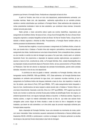 Parque Nacional da Serra do Divisor                 Plano de Manejo – Fase 2                   Encarte 5




grosseiros que formam a Formação Divisor, finalizando-se a deposição da bacia do Acre.
          A partir do Terciário, teve início um novo ciclo deposicional, predominantemente continental, com
incursões marinhas. Neste ciclo, são depositados         sedimentos argilo-sílticos de cor vermelha primária,
calcários e arenitos subordinados que constituem a Formação Ramon. Estes sedimentos são originados de
rochas preexistentes localizadas à leste da área subsidente, que constituíam áreas emersas, fornecendo
material removido pela erosão.
          Neste período, a bacia sub-andina esteve sujeita aos eventos diastróficos, responsáveis pelo
soerguimento da Cordilheira Andina. Na bacia do Acre, o Grupo Acre (Formação Môa, Rio Azul e Divisor) foram
soerguidos originando o complexo fisiográfico da Serra do Divisor. No final do Terciário Tardio, o Grupo Acre foi
dobrado e falhado originando a Anticlinal do Môa. Provavelmente, a Formação Ramon também sofreu os
mesmos processos de dobramentos e falhamentos.
          Durante esta fase orogênica, na qual se processa o soerguimento da Cordilheira Andina, a bacia do
Acre, que durante todo o Cretáceo e Terciário tinha sido marginal e pericratônica, torna-se bloqueada pelo
soerguimento dos Andes, transformando-se numa bacia intracontinental. Como conseqüência disso, processa-
se uma inversão no sentido da rede de drenagem que passa a fluir para leste, criando assim um ambiente
tipicamente fluvial. Isto proporcionou a deposição de espessos pacotes argilo-arenosos, que passaram a
assorear a bacia do Acre, constituindo-se, então, na Formação Solimões. Esta unidade litoestratigráfica teve
sua deposição iniciada provavelmente depois do Paroxismo Andino, daí seu posicionamento no Plioceno Médio
ao Pleistoceno. Este fato tem alicerce na deposição das camadas horizontalizadas, jazendo sobre camadas
dobradas, marcando o início do seu ciclo deposicional.
               A ocorrência de veios de gipsita e material carbonático na Formação Solimões, indica uma
transgressão marinha (PAINTER, 1959 apud BRASIL, 1977). Estes sedimentos da Formação Solimões foram
depositados em ambiente semi-continental de água doce, com ocasionais incursões marinhas, já que o
soerguimento da Cordilheira Andina não bloqueou totalmente a bacia do Acre, não impedindo a invasão do
mar. No entanto, para Asmus & Porto (1973 apud BRASIL, 1977), estes soerguimentos teriam bloqueado a
bacia do Acre, transformando-a de bacia marginal e aberta durante todo o Cretáceo e Terciário Inferior, em
uma bacia intracontinental. Associado a este fato, Silva et al. (1977 apud BRASIL, 1977) sugerem que deve ter
havido uma inversão no sentido das correntes fluviais pelas medidas da estratificação frontal. Isto originou um
ambiente tipicamente fluvial, com alguma implicação deltaica e lacustrina e influências salobras. Segundo os
mesmos autores, a origem do material carbonatado deve-se ao fato de que estes sais solúveis foram
carregados pelos cursos d’água de fontes situadas a oeste da bacia do Acre e despejados em lagos
instalados, que devem ter sido submetidos a um clima árido capaz de provocar evaporação suficiente para
formação destes evaporitos.
          Após a deposição da Formação Solimões, houve uma retomada nos movimentos da crosta, porém
com menor intensidade. Estes movimentos causaram reativamento de falhamentos e fraturas (refletido pelos
lineamentos NE-SO e NO-SE) e condicionaram o controle na drenagem. Ao Holoceno pertencem os aluviões
dos terraços e das planícies fluviais relacionadas à atual rede de drenagem.


5 - 28
 