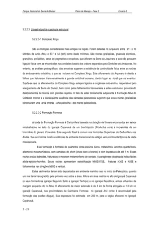 Parque Nacional da Serra do Divisor                  Plano de Manejo – Fase 2                  Encarte 5




5.2.2.3 Litoestratigrafia e geologia estrutural


          5.2.2.3-1 Complexo Xingu


          São as litologias consideradas mais antigas na região. Foram datadas no Arqueano entre 911 ± 13
Milhões de Anos (MA) e 877 ± 42 (MA) como idade mínimas. São rochas gnaíssicas, gnaisses dioríticos,
granulitos, anfibólitos, veios de pegmatitos e eruptivas, que afloram na Serra da Jaquirana e que não possuem
ligação física com as encontradas nas unidades basais dos crátons separados pela Sinéclise do Amazonas. No
entanto, as análises petrográficas das amostras sugerem a existência de continuidade física entre as rochas
do embasamento cristalino, o que as incluem no Complexo Xingu. Este afloramento do Arqueano é devido a
falhas que fraturaram transversalmente a grande anticlinal acreana, dando lugar ao horst que os levantou.
Supõe-se que os afloramentos do Complexo Xingu estejam ligados a orogênese sub-andina, responsável pelo
soerguimento da Serra do Divisor, bem como pelos falhamentos transversais a estas estruturas, provocando
deslocamentos de blocos com grandes rejeitos. O fato de estar diretamente subjacente à Formação Môa do
Cretáceo Inferior e a conseqüente ausência das camadas paleozóicas sugerem que estas rochas gnaíssicas
constituíram uma área emersa - uma paleoilha - dos mares paleozóicos.


          5.2.2.3-2 Formação Formosa


          A idade da Formação Formosa é Carbonífera baseada na datação de fósseis encontrados em seixos
retrabalhados no leito do igarapé Capanauá de um brachiópodo (Productus cora) e impressões de um
briozoário do gênero Fonestela. Este segundo fóssil é comum nos horizontes Superiores do Carbonífero nos
Andes. Sua ocorrência mostra evidências de ambiente transicional de estágio semi-continental típicos de idade
mississipiana.
                 Esta formação é formada de quartzitos cinza-escuros duros, metasiltitos, arenitos quartizíticos,
altamente metamorfizados, com camadas de chert (cinza claro a branco) e com espessura de até 1 m. Essas
rochas estão dobradas, fraturadas e mostram metamorfismo de contato. A paragênese observada indica fácies
albita-epidoto-hornfels. Essas rochas apresentam estratificação N60E/17SE,           fraturas N30E e N55E e
falhamentos nas direções N60E e vertical.
          Estes sedimentos teriam sido depositados em ambiente marinho raso no início do Paleozóico, quando
um mar teria transgredido pela primeira vez sobre a área. Aflora em área restrita no alto do igarapé Capanauá
(e seus formadores igarapé Segundo Salto e igarapé Tachipa) e no igarapé República, ambos afluentes da
margem esquerda do rio Môa. O afloramento de maior extensão é de 3 km de forma alongada e 1,3 km no
igarapé Capanauá, nas proximidades da Cachoeira Formosa no igarapé Anil (onde é responsável pela
formação das quedas d'água). Sua espessura foi estimada em 200 m, para a seção aflorante no igarapé
Capanauá.


5 - 29
 