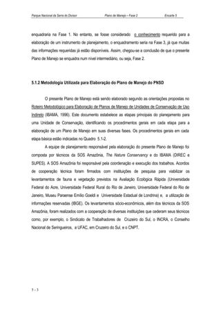 Parque Nacional da Serra do Divisor         Plano de Manejo – Fase 2            Encarte 5




enquadraria na Fase 1. No entanto, se fosse considerado o conhecimento requerido para a
elaboração de um instrumento de planejamento, o enquadramento seria na Fase 3, já que muitas
das informações requeridas já estão disponíveis. Assim, chegou-se a conclusão de que o presente
Plano de Manejo se enquadra num nível intermediário, ou seja, Fase 2.




5.1.2 Metodologia Utilizada para Elaboração do Plano de Manejo do PNSD


          O presente Plano de Manejo está sendo elaborado segundo as orientações propostas no
Roteiro Metodológico para Elaboração de Planos de Manejo de Unidades de Conservação de Uso
Indireto (IBAMA, 1996). Este documento estabelece as etapas principais do planejamento para
uma Unidade de Conservação, identificando os procedimentos gerais em cada etapa para a
elaboração de um Plano de Manejo em suas diversas fases. Os procedimentos gerais em cada
etapa básica estão indicadas no Quadro 5.1-2.
          A equipe de planejamento responsável pela elaboração do presente Plano de Manejo foi
composta por técnicos da SOS Amazônia, The Nature Conservancy e do IBAMA (DIREC e
SUPES). A SOS Amazônia foi responsável pela coordenação e execução dos trabalhos. Acordos
de cooperação técnica foram firmados com instituições de pesquisa para viabilizar os
levantamentos de fauna e vegetação previstos na Avaliação Ecológica Rápida (Universidade
Federal do Acre, Universidade Federal Rural do Rio de Janeiro, Universidade Federal do Rio de
Janeiro, Museu Paraense Emílio Goeldi e Universidade Estadual de Londrina) e, a utilização de
informações reservadas (IBGE). Os levantamentos sócio-econômicos, além dos técnicos da SOS
Amazônia, foram realizados com a cooperação de diversas instituições que cederam seus técnicos
como, por exemplo, o Sindicato de Trabalhadores de Cruzeiro do Sul, o INCRA, o Conselho
Nacional de Seringueiros, a UFAC, em Cruzeiro do Sul, e o CNPT.




5-3
 
