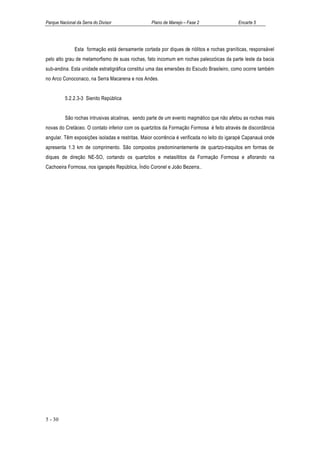 Parque Nacional da Serra do Divisor               Plano de Manejo – Fase 2                 Encarte 5




               Esta formação está densamente cortada por diques de riólitos e rochas graníticas, responsável
pelo alto grau de metamorfismo de suas rochas, fato incomum em rochas paleozóicas da parte leste da bacia
sub-andina. Esta unidade estratigráfica constitui uma das emersões do Escudo Brasileiro, como ocorre também
no Arco Conoconaco, na Serra Macarena e nos Andes.


          5.2.2.3-3 Sienito República


          São rochas intrusivas alcalinas, sendo parte de um evento magmático que não afetou as rochas mais
novas do Cretáceo. O contato inferior com os quartzitos da Formação Formosa é feito através de discordância
angular. Têm exposições isoladas e restritas. Maior ocorrência é verificada no leito do igarapé Capanauá onde
apresenta 1.3 km de comprimento. São compostos predominantemente de quartzo-traquitos em formas de
diques de direção NE-SO, cortando os quartzitos e metasiltitos da Formação Formosa e aflorando na
Cachoeira Formosa, nos igarapés República, Índio Coronel e João Bezerra..




5 - 30
 