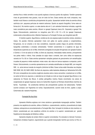 Parque Nacional da Serra do Divisor                    Plano de Manejo – Fase 2             Encarte 5




arenitos finos a médio vermelho e roxo quando argilosos e brancos quando não argilosos. Também apresenta
níveis de granulometria mais grossos, ricos em óxido de ferro. Esses arenitos são muito compactos, mas
também muito friáveis e constituídos principalmente de quartzo. Apresentam também lentes de arenitos sílticos
caolínicos com pequenas partículas de material carbonoso. Quanto ao aspecto fisiográfico, forma vales em
formas de U. No membro superior, os vales abertos são em V, com vertentes fortemente inclinadas, sugerindo
maior consistência para estes arenitos. Afloram no igarapé Capanauá (marco 84 - Espraiado) e igarapé Três
Águas. Estruturalmente, predominam os mergulhos para NO e SO 15 a 20 (no igarapé Capanauá),
evidenciando a discordância entre o Membro Capanauá e a Formação Formosa, que mergulham para SE.
          O membro superior, Água Branca, constitui-se de uma espessa seção de arenitos cremes, amarelos e
róseos. Os pacotes inferiores apresentam níveis com grãos de quartzo grossos a conglomeráticos,
ferruginosos, de cor amarela e de mais consistência, originando quedas d’água de grandes dimensões,
topografias acidentadas e encostas verticalizadas. Também característica é a surgência de água de
temperaturas superiores ao do rio Môa, fortemente carregadas de soluções ferruginosas (ver igarapés Suadoro
e Central a 1,5 km da saída do rio Môa, na Serra da Jaquirana). Intercaladas nestes arenitos, principalmente
nas partes média e inferior, finas camadas de argila rósea e amarela, bem como siltitos de espessuras
variando de 10 a 50 cm. Estes arenitos apresentam variações graduais de granulometria com estratificações
cruzadas de pequena a média amplitude; muitas vezes, são vistos em bancos espessos e compactos, porém
friáveis. Estruturalmente, os arenitos apresentam-se em camadas estratificadas na direção N5E, com mergulho
5SE; rio acima tem-se inversão de mergulho (Anticlinal do Môa). Essas rochas estão fraturadas nas direções
N5E/ 85SE; N-S, 90; N40E /40NO. Na Serra da Jaquirana, estão bastantes afetadas por falhamentos N-S e NE-
SO como conseqüência dos eventos orogênicos atuantes sobre a bacia sub-andina. Localizam-se no rio Môa,
na saída da Serra da Jaquirana, e estendem-se em direção ao norte ao longo do igarapé Água Branca e nas
cabeceiras do Paraná dos Moura. A análise petrográfica mostrou fósseis encontrados nos seixos do
conglomerado do igarapé Capanauá, típicos do Carbonífero Superior ao Permiano (foraminíferos marinhos da
família Fusulinidae). Os constituintes detríticos são principalmente quartzos mal selecionados. Também
ocorrem arcóseos com fragmentos de rochas. Esporadicamente, ocorrem óxido de ferro, apatita e zirção.
Carbornatos são bastante freqüentes.


               Formação Rio Azul (Kra)


          Apresenta folhelhos argilosos com níveis calcários e generalizada impregnação calcífera. Também
presente uma seqüência de arenitos, siltitos e folhelhos e, ocasionalmente, calcários, provavelmente de idade
cretácea, sobrepondo-se concordantemente a Formação Môa. Esta formação foi dividida em dois membros: a)
inferior: caracterizada por uma seqüência uniforme de arenitos e b) superior: caracterizada por grande
freqüência de intercalações de folhelhos e siltitos.
          Apresenta relações de contato inferior e superior concordantes. Foi colocada no intervalo Turoniano-
Campaniano (Cretáceo Superior), argumentando que a grande transgressão marinha que ocorreu no Peru no


5 - 33
 