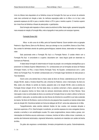 Parque Nacional da Serra do Divisor                 Plano de Manejo – Fase 2                 Encarte 5




início do Albiano teria depositado ali os folhelhos cinzas da Formação Rio Azul que se tornam de ambiente
cada mais continental em direção a leste. As melhores exposições estão no rio Môa e no rio Azul, onde
apresenta espessura de 400 m para o membro inferior e 270 m para o membro superior. O membro superior
tem níveis finos de folhelhos e fósseis de pelecípodos e gastrópodos.
            Esta formação está mapeada no flanco oeste da anticlinal do Môa. Nesta região, apresenta topografia
mais arrasada em relação à Formação Môa, onde a topografia é mais positiva com escarpas íngremes.


                Formação Divisor (Kd)


                Aflora no alto curso do rio Môa, perto da Fazenda Pedernal. Ocorre também entre os igarapés
Pedernal e Água Branca (Serra do Rio Branco), área que abrange os rios Juruá-Mirim, Branco e Ouro Preto.
Seu contato foi delimitado através de quebras geomorfológicas, bastante óbvias, observadas em imagens de
radar.
            Está posicionada entre a Formação Rio Azul e a Formação Ramon. O contato inferior com a
Formação Rio Azul é concordante e o superior, discordante com baixo ângulo (pode ser observado na
Cachoeira do Pedernal).
            A idade dessa formação foi determinada em função da posição e de correlações estratigráficas que a
posicionam no Cretáceo Superior (Maestrichiano). Foi correlacionada com as formações da bacia de Pastaza
(Formação Viviam), no Peru, e bacia Oriente (Formação Tena). No Equador, correlaciona-se com a parte
inferior da Formação Puca. Foi também correlacionada com a Formação Sugar Sandstone do leste peruano e
Tena Sandstone.
            Ocorre como uma estreita faixa no flanco oeste da Serra do Divisor, estendendo-se por 30 km com
direção NO-SE, desde a fronteira Brasil-Peru até a Sinclinal do Pedernal, onde é interrompida. Na Serra do
Môa, existe uma inflexão no sentido da mesma, passando esta a ter direção NO-SE, onde os arenitos da
Formação Divisor atingem 20 km. No final deste bloco, os arenitos contornam a Serra, passando agora a
aflorar em pequenos trechos do flanco leste da estrutura denominada anticlinal do Novo Recreio. Nova
interrupção é vista na continuidade da Serra e os arenitos da Formação Divisor só voltam a aflorar na Serra do
Juruá-Mirim; nesta parte, os arenitos estão nos dois flancos da Anticlinal do Juruá-Mirim e por toda a extensão
da mesma. Na Serra do Rio Branco, ocorre na forma de uma pequena faixa ocupando as maiores cristas desta
serra de direção N-S. Ocorrência também em forma de retângulo de 50 km², acima das cabeceiras do rio Môa.
            Topograficamente, estes arenitos elaboram feições do tipo cuestas, com escarpas abruptas e
desníveis superiores a 70 m. Esta formação é constituída por arenitos espessos de cores variegadas (branca,
amarela e vermelha) e com estratificação cruzada. Por vezes conglomeráticos, textura média a grossa, com
intercalações de folhelhos escuros carbonosos e micáceos, brechas de falha e siltitos cinzas. Localmente, os
arenitos são fortemente tectonizados, originando falhamentos, resultando em matacões com caráter de brecha
de falha.
            Os grãos são angulosos a arredondados, formados principalmente de quartzo. Subordinadamente,


5 - 34
 