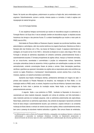 Parque Nacional da Serra do Divisor                Plano de Manejo – Fase 2                   Encarte 5




fósseis. No tocante aos siltito-argilosos, predominaram os quartzos na fração silte, tanto arredondados como
angulosos. Subordinadamente, ocorrem a sericita, minerais opacos e a turmalina. A matriz é argilosa com
impregnação de material ferruginoso.


           5.2.2.3-6 Formação Solimões


           É uma seqüência litológica sub-horizontal que recobre em discordância angular os sedimentos da
Formação Ramon e do Grupo Acre. A ela se sobrepõe, também em discordância angular, os depósitos aluviais
holocênicos dos terraços e das planícies fluviais. É a unidade litoestatigráfica que recobre a maior parte do
PNSD (mais de 30%).
           Está datada do Plioceno Médio ao Pleistoceno Superior, baseado nas ocorrências fossilíferas, dados
paleontológicos e palinológicos, além dos eventos tectônicos da orogenia Quechuana. Estende-se ao Norte e
Noroeste além das fronteiras com o Peru, nas bacias de Pastaza e Ucayali. A espessura determinada por
sondagens, em Cruzeiro do Sul, foi de 1835 m, diminuindo na direção do rio Javari, onde chega a 760 m. Esta
Formação é derivada de sedimentos depositados em ambiente continental, predominantemente fluviais e
subordinadamente lacustres. É formada principalmente de argilitos sílticos, maciços ou finamente laminados,
de cor cinza-chumbo, esverdeadas e avermelhadas e porções do embasamento rochoso. Apresenta
concreções carbonáticas (lentes de calcarenito e linhito) e gipsíferas com estratificações cruzadas com linhito
semicarbonizado, contendo concentrações fósseis de plantas e animais. Estas intercalações psamíticas,
calcíferas e gipsíferas que aparecem intercaladas nos argilitos são as responsáveis pelos solos eutróficos que
ocorrem na região (Podzólicos e Cambissolos)6. Subordinadamente, ocorrem arenitos finos a muito finos,
micáceos, argilosos, cor castanho-amarelada e avermelhada.
           Apresenta duas feições morfológicas distintas, perfeitamente delimitadas em imagens de radar. A
primeira está localizada no Planalto Rebaixado da Amazônia, nas imediações de Porto Walter, e é de
localização restrita no PNSD, sendo, no entanto, freqüente na sua Área de Influência. Apresenta relevo tabular,
drenagens de fundo chato e planícies de inundação amplas. Nesta feição, os tipos litológicos são
predominantemente arenosos.
               A segunda feição, a que predomina no PNSD, localizada na Depressão rio Acre-Javari, é
caracterizada por relevo bastante dissecado, topografia com colinas de vertentes, com forte declividade e
vales mostrando planícies de inundação pequenas, onde os sedimentos predominantes são argilo-siltosos.
Nesta feição, predominam os sedimentos argilo-siltosos. Seu ambiente de deposição é tipicamente continental
fluvial de baixa energia e subordinadamente lacustre, que condiciona o aspecto lenticular e as constantes
mudanças de fácies laterais e verticais de maneira brusca entre argilitos, siltitos e subordinadamente arenitos,
bem como a presença de abundante material carbonático e gipsífero. São comuns fósseis de vertebrados,

6
    As diferenciações entre as fácies da Formação Solimões, conjugadas com mudanças laterais e verticais da
    sedimentação e associadas às mudanças climáticas ocorridas no Quaternário propiciaram o
    desenvolvimento de diversos tipos de solos e possibilitaram a diferenciação das diversas geofácies nas


5 - 36
 