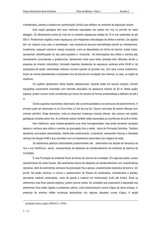 Parque Nacional da Serra do Divisor                Plano de Manejo – Fase 2                  Encarte 5




invertebrados, plantas e madeira em carbonização (linhito) que refletem um ambiente de deposição redutor.
           Esta seção geológica tem suas melhores exposições nas calhas dos rios no período de maior
estiagem. Os afloramentos acima do nível do rio mostram espessuras médias de 10 m com extensões de até
300 m. Predominam argilitos (maior espessura) com freqüentes intercalações de siltitos e arenitos. Os argilitos
têm cor original cinza claro a esverdeado, mas mostram-se escuros avermelhados devido ao intemperismo.
Localmente, possuem estrutura maciça compacta, como se depositados em forma de bancos; outras vezes,
apresentam estratificações do tipo plano-paralela a horizontal. As intercalações dos siltitos e arenitos são
normalmente concordantes e gradacionais. Apresentam entre seus leitos camadas bem litificadas devido a
presença de cimento carbonático, formando batentes resistentes de espessura variáveis entre 50-80 m. As
exposições da seção carbonatada redutora ocorrem quando os grandes rios, com seus cursos meândricos,
tocam as rochas preexistentes e localizadas fora da planície de inundação dos mesmos, ou seja, na região de
interflúvio.
           Os argilitos apresentam várias feições deposicionais. Quando estão em bancos maciços, formam
topografias suavemente onduladas com morrotes abaulados de espessura máxima de 50 m. Nesta seção
argilosa, podem ocorrer níveis constituídos por blocos de calcário de formas arredondadas e diâmetro de até 2
m.
           Outros aspectos importantes observados são as lenticularidades e as estruturas de preenchimento. A
primeira pode ser observada no rio Ouro Preto a 3 km de sua foz. Ocorre uma lente de arenito litificado com
cimento calcífero. Estas estruturas, onde se observam mudanças bruscas laterais, são comuns nas seções
geológicas cortadas pelos rios. Ao ambiente redutor também estão associadas as ocorrências de turfa e linhito.
           Nos interflúvios, esta unidade apresenta uma certa homogeneidade, mas ainda mantendo variações
laterais e verticais para siltitos e arenitos de granulação fina a média, típica da Formação Solimões. Também
apresenta concreções carbonatadas, distribuídas caoticamente. Localmente, apresentam fraturas e diaclases
verticais de direção N-NE e que coincidem com os lineamentos observados nas imagens de radar.
           Os sedimentos pelíticos carbonatados predominantes são observados nas seções de barrancos de
rios e nos interflúvios, sendo característicos de depósitos de transbordamento em ambiente de planície de
inundação.
           É uma Formação de ambiente fluvial de fácies de planície de inundação. Em algumas partes, possui
características de ciclos fluviais. São sedimentos típicos de depósitos de transbordamento com características
redutoras, além de sedimentos arenosos de granulação fina a grossa, caracterizando depósitos de barra e em
pontal. Na seção redutora, é comum o aparecimento de fósseis de vertebrados, invertebrados e plantas,
abundante material carbonatado, veios de gipsita e material em hulherização (turfa até linhito). Entre os
sedimentos mais finos (pacote argiloso), podem ocorrer areias. As condições que propiciaram a deposição dos
sedimentos finos estão ligados a ambientes calmos, onde predominavam cursos d’água de baixa energia. A
presença de arenitos reflete mudanças temporárias nos regimes daqueles cursos d’água. A seção


  unidades desta região (PMACI, 1994).

5 - 37
 